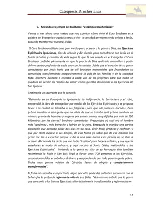 Catequesis Brocherianas

C. Mirando el ejemplo de Brochero: “estampas brocherianas”
Vamos a leer ahora unos textos que nos cuentan cómo vivió el Cura Brochero esta
palabra del Evangelio y ayudó a otros a vivir la santidad permaneciendo unidos a Jesús,
capaz de transformar nuestras vidas:
El Cura Brochero utilizó como gran medio para acercar a la gente a Dios, los Ejercicios
Espirituales ignacianos, días de oración y de silencio para encontrarse con Jesús en el
fondo del alma y cambiar de vida según lo que Él nos enseña en el Evangelio. El Cura
Brochero confiaba plenamente en que la gracia de Dios realizaría maravillas a partir
del encuentro profundo de cada uno con Jesucristo. Sabía que el corazón de su gente
conquistado por Jesús haría que de allí brotaran manantiales que fecundarían su
comunidad transformando progresivamente la vida de las familias y de la sociedad
toda. Brochero buscaba e invitaba a cada uno de los feligreses para que nadie se
quedara sin recibir los “baños del alma” como gustaba denominar a los Ejercicios de
San Ignacio.
Testimonia un sacerdote que lo conoció:
“Reinando en su Parroquia la ignorancia, la indiferencia, la borrachera y el robo,
emprendió la obra de evangelizar por medio de los Ejercicios Espirituales y se propuso
llevar a la ciudad de Córdoba a sus feligreses para que allí pudiesen hacerlos. Pero
¿cómo arrastrar a esta gente que no sabía de qué se trataba eso? ¿cómo conducir un
número grande de hombres y mujeres por entre caminos muy difíciles por más de 150
kilómetros por las sierras? Brochero comentaba: ‘Preguntaba yo cuál era el hombre
más ‘condenau’, más borracho y ladrón de la zona. Enseguida le escribía una cartita
diciéndole que pensaba pasar dos días en su casa, decir Misa, predicar y confesar, y
que por tanto avisase a sus amigos, de esa forma yo sabía que de esa manera esa
gente me iba a escuchar porque si iba a una casa buena esos pícaros no se iban a
acercar. Ahí nomás les decía que me había ‘costiau’ para hacerles el bien, y que quería
enseñarles el modo de salvarse, y aquí sacaba el Santo Cristo, invitándolos a los
Ejercicios Espirituales’. Invitando a la gente no sólo de su Parroquia sino también
recorriendo la Rioja y San Luis llegó a llevar unas 700 personas a los Ejercicios,
proporcionándoles el caballo y el dinero y respondiendo por todo para la gente pobre.
Todas esas gentes volvían de Córdoba llenas de alegría y completamente
transformadas”.
El fruto más notable e impactante -signo por otra parte del auténtico encuentro con el
Señor- fue la profunda reforma de vida de sus fieles: “Además era sabido que la gente
que concurría a los Santos Ejercicios salían totalmente transformados y reformados en

17

 