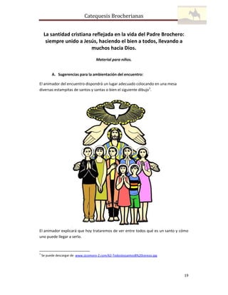 Catequesis Brocherianas
La santidad cristiana reflejada en la vida del Padre Brochero:
siempre unido a Jesús, haciendo el bien a todos, llevando a
muchos hacia Dios.
Material para niños.

A. Sugerencias para la ambientación del encuentro:
El animador del encuentro dispondrá un lugar adecuado colocando en una mesa
diversas estampitas de santos y santas o bien el siguiente dibujo1.

El animador explicará que hoy trataremos de ver entre todos qué es un santo y cómo
uno puede llegar a serlo.

1

Se puede descargar de www.sicomoro-2.com/62-TodoslossantosB%20cerezo.jpg

19

 