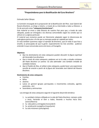 Catequesis Brocherianas
“Preparándonos para la Beatificación del Cura Brochero”
Estimado Señor Obispo:
La Comisión encargada de la preparación de la Beatificación del Pbro. José Gabriel del
Rosario Brochero, se dirige a Usted y- a través de su intermedio a toda su Diócesis- a
fin de acercarle estas “catequesis brocherianas”.
Este material se envía a cada Diócesis de nuestro País para que, a través de cada
obispado, pueda ser entregada a las diversas comunidades según los canales que se
utilicen en su Iglesia particular.
El material que enviamos puede ser libremente adaptado según la idiosincrasia de
cada iglesia particular a fin de que su mensaje pueda ser captado por todos.
En esto también queremos seguir el ejemplo de Brochero, que en todo lo que hizo y
enseñó, se preocupaba de que la gente -especialmente los más sencillos- pudieran
entender lo que comunicaba acerca de Jesús y el Evangelio.

Objetivos:
• Que los destinatarios de estas catequesis puedan descubrir la figura espiritual
del Venerable Cura Brochero.
• Que a través de estas catequesis, podamos ver en la vida y virtudes cristianas
del Padre Brochero un camino -no sólo admirable- sino también imitable de
santidad cristiana.
• Que el Pueblo de Dios, al utilizar estas catequesis, pueda hacer una experiencia
sencilla de oración a partir de la figura del Venerable José Gabriel del Rosario
Brochero.
Destinatarios de estas catequesis:
• Familias
• Niños
• Jóvenes
• Laicos en general (grupos parroquiales o movimientos eclesiales, agentes
pastorales, etc)
• Sacerdotes y seminaristas
Las entregas de estas catequesis seguirán el siguiente desarrollo temático:
1. La santidad cristiana reflejada en la vida del Padre Brochero: siempre unido
a Jesús, haciendo el bien a todos, llevando a muchos hacia Dios.
(enero/febrero)
2. Su vida pobre y entregada (marzo/abril)
3. Su predicación evangélica (mayo/junio)
4. Su celo misionero (julio/agosto)

2

 
