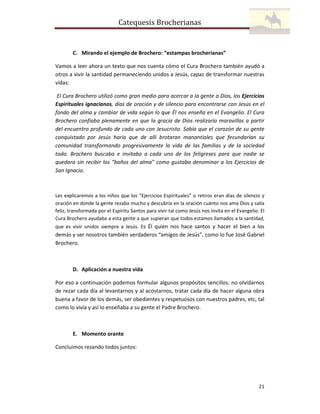 Catequesis Brocherianas

C. Mirando el ejemplo de Brochero: “estampas brocherianas”
Vamos a leer ahora un texto que nos cuenta cómo el Cura Brochero también ayudó a
otros a vivir la santidad permaneciendo unidos a Jesús, capaz de transformar nuestras
vidas:
El Cura Brochero utilizó como gran medio para acercar a la gente a Dios, los Ejercicios
Espirituales ignacianos, días de oración y de silencio para encontrarse con Jesús en el
fondo del alma y cambiar de vida según lo que Él nos enseña en el Evangelio. El Cura
Brochero confiaba plenamente en que la gracia de Dios realizaría maravillas a partir
del encuentro profundo de cada uno con Jesucristo. Sabía que el corazón de su gente
conquistado por Jesús haría que de allí brotaran manantiales que fecundarían su
comunidad transformando progresivamente la vida de las familias y de la sociedad
toda. Brochero buscaba e invitaba a cada uno de los feligreses para que nadie se
quedara sin recibir los “baños del alma” como gustaba denominar a los Ejercicios de
San Ignacio.

Les explicaremos a los niños que los “Ejercicios Espirituales” o retiros eran días de silencio y
oración en donde la gente rezaba mucho y descubría en la oración cuánto nos ama Dios y salía
feliz, transformada por el Espíritu Santos para vivir tal como Jesús nos invita en el Evangelio. El
Cura Brochero ayudaba a esta gente a que supieran que todos estamos llamados a la santidad,
que es vivir unidos siempre a Jesús. Es Él quien nos hace santos y hacer el bien a los

demás y ser nosotros también verdaderos “amigos de Jesús”, como lo fue José Gabriel
Brochero.

D. Aplicación a nuestra vida
Por eso a continuación podemos formular algunos propósitos sencillos: no olvidarnos
de rezar cada día al levantarnos y al acostarnos, tratar cada día de hacer alguna obra
buena a favor de los demás, ser obedientes y respetuosos con nuestros padres, etc, tal
como lo vivía y así lo enseñaba a su gente el Padre Brochero.

E. Momento orante
Concluimos rezando todos juntos:

21

 
