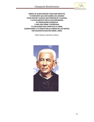Catequesis Brocherianas
SEÑOR, DE QUIEN PROCEDE TODO DON PERFECTO,
TÚ DISPUSISTE QUE JOSÉ GABRIEL DEL ROSARIO
FUESE PASTOR Y GUÍA DE UNA PORCIÓN DE TU IGLESIA,
Y LO ESCLARECISTE POR SU CELO MISIONERO,
SU PREDICACIÓN EVANGÉLICA
Y UNA VIDA POBRE Y ENTREGADA.
TE SUPLICAMOS QUE COMPLETES TU OBRA,
GLORIFICANDO A TU SIERVO CON LA CORONA DE LOS SANTOS.
POR JESUCRISTO NUESTRO SEÑOR. AMÉN.
Padre Nuestro, Avemaría y Gloria.

22

 