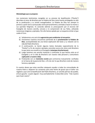 Catequesis Brocherianas
Metodología que se propone:
Los numerosos testimonios recogidos en su proceso de beatificación (“Positio”)
describen el amor de Brochero por la Palabra de Dios como fuente privilegiada no sólo
de su predicación y su misión evangelizadora. La Palabra de Dios fue siempre la
primera a partir de la cual buscaba vivirla personalmente y animaba a hacer lo mismo a
sus queridos feligreses. Es conocida además su preocupación por el anuncio del
Evangelio de manera sencilla, cercana a la comprensión de sus fieles, utilizando
numerosas imágenes y ejemplos. Por ello hemos optado por un esquema similar al que
usaba el Cura:
a) Señalaremos una serie de sugerencias para ambientar el encuentro
b) Iniciaremos nuestros encuentros partiendo de la proclamación la Palabra de
Dios; acompañándola de una breve explicación del texto y su relación con la
vida del Padre Brochero.
c) A continuación, se leerán algunos textos (tomados especialmente de la
“Positio”) a fin de mostrar ejemplos concretos acerca de cómo vivió Brochero
lo que Jesús nos enseñó en el Evangelio (estampas brocherianas);
d) Luego haremos una sencilla invitación a confrontar lo que hemos visto en el
Evangelio y en la vida de Brochero con nuestra vida personal y comunitaria
(aplicación a nuestra vida);
e) Finalizando con un momento orante para animarnos mutuamente -confiados
en la fuerza de la gracia de Dios- a fin de vivir lo que Brochero vivió de manera
heroica y ejemplar.
Es nuestro deseo que estas sencillas catequesis ayuden a todas las comunidades de
nuestra Patria a disponer los corazones para este hecho de gracia que el Señor nos
regalará y que será la beatificación del Padre Brochero, un sencillo párroco de pueblo,
el Cura gaucho a quien alguien -muy acertadamente- lo describió como “más nuestro
que el pan casero”.

3

 