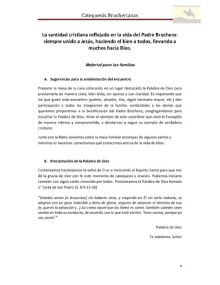Catequesis Brocherianas

La santidad cristiana reflejada en la vida del Padre Brochero:
siempre unido a Jesús, haciendo el bien a todos, llevando a
muchos hacia Dios.
Material para las familias
A. Sugerencias para la ambientación del encuentro
Preparar la mesa de la casa colocando en un lugar destacado la Palabra de Dios para
proclamarla de manera clara, bien leída, sin apuros y con claridad. Es importante que
los que guíen este encuentro (padres, abuelos, tíos, algún hermano mayor, etc.) den
participación a todos los integrantes de la familia, contándoles a los demás que
queremos prepararnos a la beatificación del Padre Brochero, congregándonos para
escuchar la Palabra de Dios, mirar el ejemplo de este sacerdote que vivió el Evangelio
de manera intensa y comprometida, y alentarnos a seguir su ejemplo de verdadero
cristiano.
Junto con la Biblia ponemos sobre la mesa familiar estampas de algunos santos y
mientras lo hacemos comentamos qué conocemos acerca de la vida de ellos.

B. Proclamación de la Palabra de Dios
Comenzamos haciéndonos la señal de Cruz e invocando al Espíritu Santo para que nos
dé la gracia de vivir con fe este momento de catequesis y oración. Podemos iniciarlo
también con algún canto conocido por todos. Proclamamos la Palabra de Dios tomada
1° Carta de San Pedro (1, 8-9.15-16)
“Ustedes aman [a Jesucristo] sin haberlo visto, y creyendo en Él sin verlo todavía, se
alegran con un gozo indecible y lleno de gloria, seguros de alcanzar el término de esa
fe, que es la salvación […] Así como aquel que los llamó es santo, también ustedes sean
santos en toda su conducta, de acuerdo con lo que está escrito: ‘Sean santos, porque yo
soy santo’.”
Palabra de Dios
Te alabamos, Señor

4

 