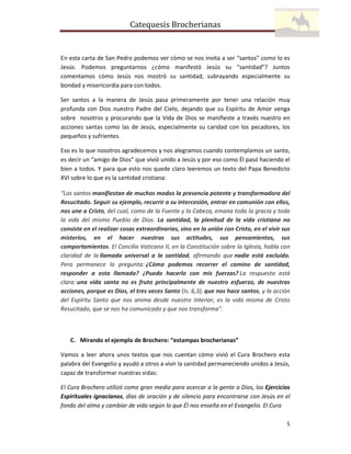 Catequesis Brocherianas

En esta carta de San Pedro podemos ver cómo se nos invita a ser “santos” como lo es
Jesús. Podemos preguntarnos ¿cómo manifestó Jesús su “santidad”? Juntos
comentamos cómo Jesús nos mostró su santidad, subrayando especialmente su
bondad y misericordia para con todos.
Ser santos a la manera de Jesús pasa primeramente por tener una relación muy
profunda con Dios nuestro Padre del Cielo, dejando que su Espíritu de Amor venga
sobre nosotros y procurando que la Vida de Dios se manifieste a través nuestro en
acciones santas como las de Jesús, especialmente su caridad con los pecadores, los
pequeños y sufrientes.
Eso es lo que nosotros agradecemos y nos alegramos cuando contemplamos un santo,
es decir un “amigo de Dios” que vivió unido a Jesús y por eso como Él pasó haciendo el
bien a todos. Y para que esto nos quede claro leeremos un texto del Papa Benedicto
XVI sobre lo que es la santidad cristiana:
“Los santos manifiestan de muchos modos la presencia potente y transformadora del
Resucitado. Seguir su ejemplo, recurrir a su intercesión, entrar en comunión con ellos,
nos une a Cristo, del cual, como de la Fuente y la Cabeza, emana toda la gracia y toda
la vida del mismo Pueblo de Dios. La santidad, la plenitud de la vida cristiana no
consiste en el realizar cosas extraordinarias, sino en la unión con Cristo, en el vivir sus
misterios, en el hacer nuestras sus actitudes, sus pensamientos, sus
comportamientos. El Concilio Vaticano II, en la Constitución sobre la Iglesia, habla con
claridad de la llamada universal a la santidad, afirmando que nadie está excluido.
Pero permanece la pregunta: ¿Cómo podemos recorrer el camino de santidad,
responder a esta llamada? ¿Puedo hacerlo con mis fuerzas? La respuesta está
clara: una vida santa no es fruto principalmente de nuestro esfuerzo, de nuestras
acciones, porque es Dios, el tres veces Santo (Is. 6,3), que nos hace santos, y la acción
del Espíritu Santo que nos anima desde nuestro interior, es la vida misma de Cristo
Resucitado, que se nos ha comunicado y que nos transforma”.

C. Mirando el ejemplo de Brochero: “estampas brocherianas”
Vamos a leer ahora unos textos que nos cuentan cómo vivió el Cura Brochero esta
palabra del Evangelio y ayudó a otros a vivir la santidad permaneciendo unidos a Jesús,
capaz de transformar nuestras vidas:
El Cura Brochero utilizó como gran medio para acercar a la gente a Dios, los Ejercicios
Espirituales ignacianos, días de oración y de silencio para encontrarse con Jesús en el
fondo del alma y cambiar de vida según lo que Él nos enseña en el Evangelio. El Cura
5

 