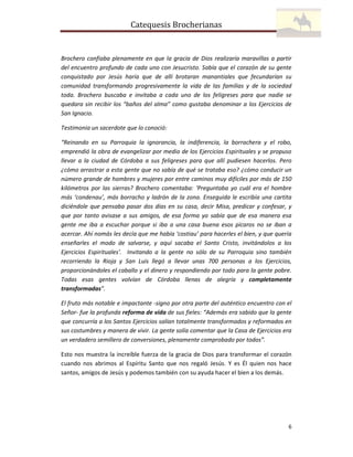 Catequesis Brocherianas

Brochero confiaba plenamente en que la gracia de Dios realizaría maravillas a partir
del encuentro profundo de cada uno con Jesucristo. Sabía que el corazón de su gente
conquistado por Jesús haría que de allí brotaran manantiales que fecundarían su
comunidad transformando progresivamente la vida de las familias y de la sociedad
toda. Brochero buscaba e invitaba a cada uno de los feligreses para que nadie se
quedara sin recibir los “baños del alma” como gustaba denominar a los Ejercicios de
San Ignacio.
Testimonia un sacerdote que lo conoció:
“Reinando en su Parroquia la ignorancia, la indiferencia, la borrachera y el robo,
emprendió la obra de evangelizar por medio de los Ejercicios Espirituales y se propuso
llevar a la ciudad de Córdoba a sus feligreses para que allí pudiesen hacerlos. Pero
¿cómo arrastrar a esta gente que no sabía de qué se trataba eso? ¿cómo conducir un
número grande de hombres y mujeres por entre caminos muy difíciles por más de 150
kilómetros por las sierras? Brochero comentaba: ‘Preguntaba yo cuál era el hombre
más ‘condenau’, más borracho y ladrón de la zona. Enseguida le escribía una cartita
diciéndole que pensaba pasar dos días en su casa, decir Misa, predicar y confesar, y
que por tanto avisase a sus amigos, de esa forma yo sabía que de esa manera esa
gente me iba a escuchar porque si iba a una casa buena esos pícaros no se iban a
acercar. Ahí nomás les decía que me había ‘costiau’ para hacerles el bien, y que quería
enseñarles el modo de salvarse, y aquí sacaba el Santo Cristo, invitándolos a los
Ejercicios Espirituales’. Invitando a la gente no sólo de su Parroquia sino también
recorriendo la Rioja y San Luis llegó a llevar unas 700 personas a los Ejercicios,
proporcionándoles el caballo y el dinero y respondiendo por todo para la gente pobre.
Todas esas gentes volvían de Córdoba llenas de alegría y completamente
transformadas”.
El fruto más notable e impactante -signo por otra parte del auténtico encuentro con el
Señor- fue la profunda reforma de vida de sus fieles: “Además era sabido que la gente
que concurría a los Santos Ejercicios salían totalmente transformados y reformados en
sus costumbres y manera de vivir. La gente solía comentar que la Casa de Ejercicios era
un verdadero semillero de conversiones, plenamente comprobado por todos”.
Esto nos muestra la increíble fuerza de la gracia de Dios para transformar el corazón
cuando nos abrimos al Espíritu Santo que nos regaló Jesús. Y es Él quien nos hace
santos, amigos de Jesús y podemos también con su ayuda hacer el bien a los demás.

6

 