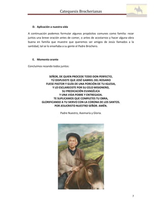 Catequesis Brocherianas

D. Aplicación a nuestra vida
A continuación podemos formular algunos propósitos comunes como familia: rezar
juntos una breve oración antes de comer, o antes de acostarnos y hacer alguna obra
buena en familia que muestre que queremos ser amigos de Jesús llamados a la
santidad, tal se lo enseñaba a su gente el Padre Brochero.

E. Momento orante
Concluimos rezando todos juntos:

SEÑOR, DE QUIEN PROCEDE TODO DON PERFECTO,
TÚ DISPUSISTE QUE JOSÉ GABRIEL DEL ROSARIO
FUESE PASTOR Y GUÍA DE UNA PORCIÓN DE TU IGLESIA,
Y LO ESCLARECISTE POR SU CELO MISIONERO,
SU PREDICACIÓN EVANGÉLICA
Y UNA VIDA POBRE Y ENTREGADA.
TE SUPLICAMOS QUE COMPLETES TU OBRA,
GLORIFICANDO A TU SIERVO CON LA CORONA DE LOS SANTOS.
POR JESUCRISTO NUESTRO SEÑOR. AMÉN.
Padre Nuestro, Avemaría y Gloria.

7

 