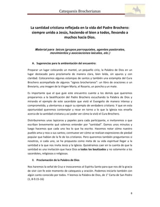 Catequesis Brocherianas

La santidad cristiana reflejada en la vida del Padre Brochero:
siempre unido a Jesús, haciendo el bien a todos, llevando a
muchos hacia Dios.
Material para laicos (grupos parroquiales, agentes pastorales,
movimientos y asociaciones laicales, etc.)
A. Sugerencias para la ambientación del encuentro:
Preparar un lugar colocando un mantel, un pequeño cirio, la Palabra de Dios en un
lugar destacado para proclamarla de manera clara, bien leída, sin apuros y con
claridad. Colocaremos algunas estampas de santos y también una estampita del Cura
Brochero acompañada de algunos “signos brocherianos”: un libro de oraciones o un
Breviario, una imagen de la Virgen María, el Rosario, un poncho y un mate.
Es importante que el que guíe este encuentro cuente a los demás que queremos
prepararnos a la beatificación del Padre Brochero escuchando la Palabra de Dios y
mirando el ejemplo de este sacerdote que vivió el Evangelio de manera intensa y
comprometida, y alentarnos a seguir su ejemplo de verdadero cristiano. Y que en esta
oportunidad queremos contemplar y rezar en torno a lo que la Iglesia nos enseña
acerca de la santidad cristiana y así poder ver cómo la vivió el Cura Brochero.
Distribuiremos unas lapiceras y papeles para cada participante, e invitaremos a que
escriban brevemente qué solemos entender por “santidad”. Damos unos minutos y
luego hacemos que cada uno lea lo que ha escrito. Hacemos notar cómo nuestro
pueblo ama y reza a sus santos; conmueve ver cómo se realizan expresiones de piedad
popular que hablan de la fe de los cristianos. Pero queremos también preguntarnos si
nosotros, si cada uno, se ha propuesta como meta de su vida espiritual llegar a la
santidad a la que nos invita Jesús y la Iglesia. Quisiéramos caer en la cuenta de que la
santidad es una invitación que hace Dios a todos los bautizados y no solamente a los
sacerdotes, religiosos o religiosas.
B. Proclamación de la Palabra de Dios
Nos haremos la señal de Cruz e invocaremos al Espíritu Santo para que nos dé la gracia
de vivir con fe este momento de catequesis y oración. Podemos iniciarlo también con
algún canto conocido por todos. Y leemos la Palabra de Dios, de 1° Carta de San Pedro
(1, 8-9.15-16)

8

 