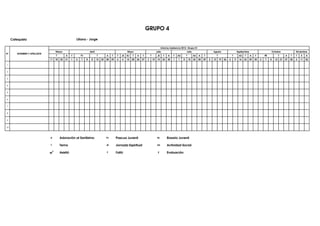 GRUPO 4
     Catequista                                        Liliana - Jorge

                                                                                                                                                 Informe Asistencia 2012- Grupo 01
                                    Marzo                           Abril                                 Mayo                             Julio                          Julio                       Agosto                         Septiembre                          Octubre                   Diciembre
N°       NOMBRES Y APELLIDOS
                                    T         A    T       PJ               T         A    T     T   JE   RJ   T    A    T        T         JE     T    A    T   AS       T        AS   A    T             T                 T        AS   T      A    T        RE              T        A    T    T   E    A
                               11   18   25   31   1   6   7    8    8      15   22   28   29   6    6    12   20   26   27   3       10    10     24   30   1   1    8       15   22   28   29   5   12       19   26   2       9    16   23     29   30   6   7    8     14       21   27   28   4   11   24

1


2


3


4


5


6


7


8


9


10




                               A         Adoración al Santísimo                       PJ        Pascua Juvenil                              RJ          Rosario Juvenil

                               T         Tema                                         JE        Jornada Espiritual                          AS          Actividad Social

                                         Asistió                                      F         Faltó                                       E           Evaluación
 