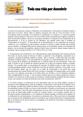 CATEQUESIS DEL PAPA FRANCISCO SOBRE LA RECONCILIACIÓN.
Audiencia del 19 de febrero de 2014
Queridos hermanos y hermanas ¡Buenos días!
A través de la iniciación cristiana, el Bautismo, la Confirmación y la Eucaristía, el hombre recibe la
vida nueva en Cristo. Ahora, todos lo sabemos, llevamos esta vida en “vasos de barro” (2 Cor
4,7),estamos todavía sometidos a la tentación, al sufrimiento, a la muerte y, a causa del pecado,
podemos incluso perder la vida nueva. Por esto el Señor Jesús ha querido que la Iglesia continúe su
obra de salvación también a través de sus propios miembros, en especial con el Sacramento de la
Reconciliación y el de la Unción de los enfermos, que pueden unirse bajo el nombre de
“Sacramentos de curación”. El Sacramento de la Reconciliación es un sacramento de curación,
cuando yo voy a confesarme es para curarme, curarme el corazón, el alma, de algo que he hecho
que no está bien. La imagen bíblica que lo expresa mejor, en su profundo vínculo, es el episodio del
perdón y de la curación del paralítico, donde el Señor Jesús se revela al mismo tiempo médico de
las almas y de los cuerpos (cfr Mc 2,1-12 // Mt 9,1-8; Lc 5,17-26).
1. El Sacramento de la Penitencia y de la Reconciliación surge directamente del misterio pascual.
De hecho, la misma noche de Pascua el Señor se apareció a los discípulos, encerrados en el
cenáculo y, después de haberles dirigido el saludo: ‘¡Paz a vosotros!’, sopló sobre ellos y les dijo:
“Recibid el Espíritu Santo. A los que perdonéis los pecados, les serán perdonados (Jn 20, 21-23).
Esta cita desvela la dinámica tan profunda que se contiene dentro de este Sacramento. Antes que
nada, el hecho de que el perdón de nuestros pecados no es algo que podamos darnos a nosotros
mismos. Yo no puedo decir: yo me perdono los pecados. El perdón se pide, se pide a Otro. En la
Confesión pedimos perdón a Jesús. El perdón no es fruto de nuestros esfuerzos, es un regalo. Es un
don del Espíritu Santo, que nos llena con el baño de misericordia y de gracia que surge
incesantemente del corazón abierto del Cristo crucifijo y resucitado. En segundo lugar, nos recuerda
que solo si nos dejamos reconciliar en el Señor Jesús con el Padre y con los hermanos podamos
estar verdaderamente en la paz. Y esto lo hemos sentido todos en el corazón cuando nos vamos a
confesar, con un peso en el alma, un poco de tristeza y cuando recibimos el perdón de Jesús estamos
en paz, con esa paz en el alma tan bella que solo Jesús nos puede dar. ¡Sólo Él!
2. Al mismo tiempo, la celebración de este Sacramento pasa de una forma pública, porque al
principio se hacía públicamente, pasó de la pública a la personal y reservada de la Confesión. Esto,
sin embargo, no debe hacer perder la matriz eclesial, que constituye el contexto vital. De hecho, es
la comunidad cristiana el lugar en el que se hace presente el Espíritu, el cual renueva los corazones
en el amor de Dios y hace de todos los hermanos una cosa sola, en Cristo Jesús. He aquí la razón
por la que no basta pedir perdón al Señor en la propia mente y en el propio corazón, pero es
necesario confesar humildemente y con confianza los propios pecados al ministro de la Iglesia. En
la celebración de este Sacramento, el sacerdote no representa solo a Dios, pero toda la comunidad,
que se reconoce en la fragilidad de todos sus miembros, que escucha conmovida su arrepentimiento,
que se reconcilia con él, que lo anima y lo acompaña en el camino de conversión y de maduración
humana y cristiana.

Blog Con Fraternura
Víctor Molinero Barranco
Siempre en Acogida y Oración

 