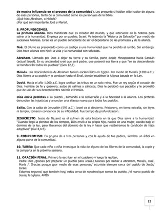   	
  	
  12	
  
de mucha influencia en el proceso de la comunidad). Les pregunta si habían oído hablar de alguna
de esas personas, tanto de la comunidad como los personajes de la Biblia.
¿Qué hizo Abraham, o Moisés?
¿Por qué son importante José y María?.
8. PROFUNDICEMOS.
La primera alianza. Dios manifiesta que es creador del mundo, y que interviene en la historia para
salvar a la humanidad. Empieza por un pueblo: Israel. Va tejiendo la “Historia de Salvación” por medio de
sucesivas Alianzas. Israel es un pueblo consciente de ser el depositario de las promesas y de la alianza.
Noé. El diluvio es presentado como un castigo a una humanidad que ha perdido el rumbo. Sin embargo,
Dios hace alianza con Noé: la vida y la humanidad son salvadas.
Abraham. Llamado por Dios a dejar su tierra y su familia, parte desde Mesopotamia hacia Canaán
(actual Israel). En su ancianidad creé que será padre, que poseerá esa tierra y que "en su descendencia
se bendecirán todos los pueblos” (Gen 12,3).
Moisés. Los descendientes de Abraham fueron esclavizados en Egipto. Por medio de Moisés (1200 a.C.),
Dios librera a su pueblo y lo conduce hasta el Sinaí, donde establece la Alianza basada en la Ley.
David. Hacia el año 1.000 a.C. logra unificar las tribus en un solo reino. Fue un rey según el corazón de
Dios. Hombre de fe y guerrero, autos de salmos y cánticos, Dios le perdonó sus pecados y le prometió
que de uno de sus descendientes nacería el Mesías.
Dios envía profetas a su pueblo , llamando a la conversión y a la fidelidad a la alianza. Los profetas
denuncian las injusticias y anuncian una alianza nueva para todos los pueblos.
Exilio. Con la caída de Jerusalén (597 a.C.) Israel va al destierro. Prisionero, en tierra extraña, sin leyes
ni templo, tomaron conciencia de su infidelidad. Fue tiempo de profundización.
JESUCRISTO. Jesús de Nazaret es el culmen de esta historia en la que Dios salva a la humanidad.
“Cuando llegó la plenitud de los tiempos, Dios envió a su propio hijo, nacido de una mujer, nacido bajo el
dominio de la ley, para liberarnos del dominio de la ley y hacer que recibiéramos la condición de hijos
adoptivos” (Gal 4,4-5).
9. COMPROMISO: En grupos de a tres personas y con la ayuda de tus padres, siembra un árbol en
alguna parte de la comunidad.
10. TAREA: Que cada niño o niña investigue la vida de alguno de los líderes de la comunidad, la copie y
la comparta en la próxima semana.
11. ORACIÓN FINAL. Primero la escriben en el cuaderno y luego la repiten.
Padre Dios /gracias por preparar un pueblo para Jesús./ Gracias por llamar a Abraham, Moisés, José,
María /. Gracias porque /por medio de esas personas/ estuviste siempre cerca del pueblo de Jesús/
Israel.
Estamos seguros/ que también hoy/ estás cerca de nosotros/que somos tu pueblo, /el nuevo pueblo de
Jesús/ la Iglesia. AMÉN
 