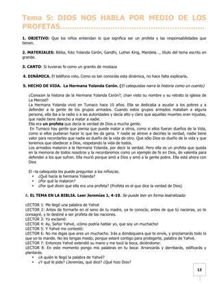   	
  	
  13	
  
Tema 5: DIOS NOS HABLA POR MEDIO DE LOS
PROFETAS……………………………………………….......
1. OBJETIVO: Que los niños entiendan lo que significa ser un profeta y las responsabilidades que
tienen.
2. MATERIALES: Biblia, foto Yolanda Cerón, Gandhi, Luther King, Mandela…, título del tema escrito en
grande.
3. CANTO: Si tuvieras fe como un granito de mostaza
4. DINÁMICA. El teléfono roto. Como es tan conocida esta dinámica, no hace falta explicarla.
5. HECHO DE VIDA. La Hermana Yolanda Cerón. (El catequistas narra la historia como un cuento)
¿Conocen la historia de la Hermana Yolanda Cerón?; ¿han visto su nombre y su retrato la iglesia de
La Merced?
La Hermana Yolanda vivió en Tumaco hace 10 años. Ella se dedicaba a ayudar a los pobres y a
defender a la gente de los grupos armados. Cuando estos grupos armados mataban a alguna
persona, ella iba a la radio o a las autoridades y decía alto y claro que aquellas muertes eran injustas,
que nadie tiene derecho a matar a nadie.
Ella era un profeta que decía la verdad de Dios a mucha gente.
En Tumaco hay gente que piensa que puede matar a otros, como si ellos fueran dueños de la Vida,
como si ellos pudieran hacer lo que les da gana. Y nadie se atreve a decirles la verdad, nadie tiene
valor para recordarles que nadie es dueño de la vida de otro. Que sólo Dios es dueño de la vida y que
tenemos que obedecer a Dios, respetando la vida de todos.
Los armados mataron a la Hermana Yolanda, por decir la verdad. Pero ella es un profeta que queda
en la memoria de todos nosotros y la recordaremos como un ejemplo de fe en Dios, de valentía para
defender a los que sufren. Ella murió porque amó a Dios y amó a la gente pobre. Ella está ahora con
Dios
El –la catequista les puede preguntar a los niños/as.
• ¿Qué hacía la hermana Yolanda?
• ¿Por qué la mataron?
• ¿Por qué dicen que ella era una profeta? (Profeta es el que dice la verdad de Dios)
6. EL TEMA EN LA BIBLIA. Leer Jeremías 1, 4-10. Se puede leer en forma teatralizada:
LECTOR 1: Me llegó una palabra de Yahvé
LECTOR 2: Antes de formarte en el seno de tu madre, ya te conocía; antes de que tú nacieras, yo te
consagré, y te destiné a ser profeta de las naciones.
LECTOR 3: Yo exclamé:
LECTOR 4: Ay, Señor Yahvé, ¡cómo podría hablar yo, que soy un muchacho!
LECTOR 5: Y Yahvé me contestó:
LECTOR 6: No me digas que eres un muchacho. Irás a dondequiera que te envíe, y proclamarás todo lo
que yo te mande. No les tengas miedo, porque estaré contigo para protegerte, palabra de Yahvé.
LECTOR 7: Entonces Yahvé extendió su mano y me tocó la boca, diciéndome:
LECTOR 8: En este momento pongo mis palabras en tu boca: Arrancarás y derribarás, edificarás y
plantarás.
• ¿A quién le llegó la palabra de Yahvé?
• ¿Y qué le pide? ¿Jeremías, qué dice? ¿Qué hizo Dios?
 