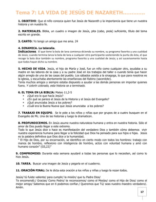   	
  	
  17	
  
Tema 7: LA VIDA DE JESÚS DE NAZARETH………….
1. OBJETIVO: Que el niño conozca quien fue Jesús de Nazareth y la importancia que tiene un nuestra
historia y en nuestra fe.
2. MATERIALES. Biblia, un cuadro o imagen de Jesús, pita (cabo, piola) suficiente, título del tema
escrito en grande.
3. CANTO: Yo tengo un amigo que me ama. 24
4. DINAMICA. La telaraña.
Indicaciones.	
  	
  El	
  que	
  tiene	
  la	
  bola	
  de	
  lana	
  comienza	
  diciendo	
  su	
  nombre,	
  su	
  programa	
  favorito	
  y	
  una	
  cualidad	
  
de	
  Jesús;	
  cuando	
  termina	
  lanza	
  la	
  bola	
  de	
  lana	
  a	
  cualquier	
  otro	
  participante	
  sosteniendo	
  la	
  punta	
  de	
  ésta,	
  el	
  que	
  
recoge	
  la	
  bola	
  dice	
  también	
  su	
  nombre,	
  programa	
  favorito	
  y	
  una	
  cualidad	
  de	
  Jesús;	
  y	
  así	
  sucesivamente	
  hasta	
  
que	
  todos	
  hayan	
  dicho	
  su	
  nombre.	
  
5. HECHO DE VIDA. Jesús, el hijo de María y José, fue un niño como cualquier otro, ayudaba a su
madre en las labores de la casa y a su padre José en los trabajos del taller o cuando tenía que hacer
algún arreglo de una de las casas del pueblo. Los sábados asistía a la sinagoga, lo que para nosotros es
la iglesia, y escuchaba atentamente las enseñanzas del Rabino (sacerdote).
Tenía muchos amigos y siempre estaba dispuesto a ayudar a las demás personas sin importar quienes
fuera. Y colorín colorado, esta historia se a terminado.
6. EL TEMA EN LA BIBLIA: Mateo 11,2-5
• ¿Qué era lo que hacía Jesús?
• ¿En qué se parece el Jesús de la Historia y el Jesús del Evangelio?
• ¿Qué anunciaba Jesús a los pobres?
• ¿Cuál era la Buena Nueva que Jesús anunciaba a los pobres?
7. TRABAJO EN EQUIPO. Se le pide a los niños y niñas que por grupos de a cuatro busquen en el
Evangelio de Mc. Una de las historias y luego la dramaticen.
8. PROFUNDICEMOS. En Jesús asume nuestra naturaleza humana y entra en nuestra historia. Sólo el
amor de Dos puedo llegar a este extremo.
Todo lo que Jesús dice o hace es manifestación del verdadero Dios y también cómo debemos vivir
nuestra experiencia humana para llegar a la felicidad que Dios ha pensado para sus hijos e hijas. Jesús
es la palabra definitiva que Dios dice a la humanidad.
“ El Hijo de Dios, por su encarnación, se identifico en cierto modo con todos los hombres: trabajo con
manos de hombre, reflexiono con inteligencia de hombre, actúo con voluntad humana y amó con
humano corazón” (GS,22)”
9. COMPROMISO: Durante esta semana ayudaré a todas las personas que lo necesiten, así como lo
hizo Jesús.
10. TAREA. Buscar una imagen de Jesús y pegarla en el cuaderno.
11. ORACIÓN FINAL: Se le dicta esta oración a los niños y niñas y luego la rezan todos.
Jesús/ tú fuiste valiente/ para cumplir/ la misión/ que tu Padre Dios/
Te encomendó./ Gracias/ Como Pedro/ te reconocemos/ como el Mesías/ como el Hijo de Dios/ como el
mejor amigo/ Sabemos que en ti podemos confiar./ Queremos que Tú/ seas nuestro maestro verdadero/.
Amén.
 