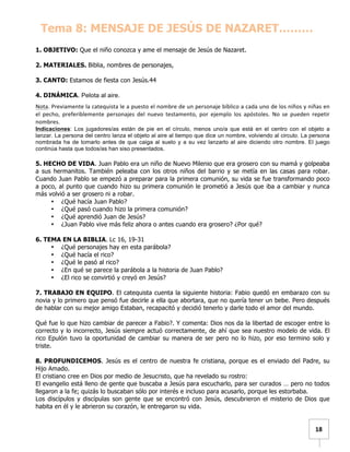   	
  	
  18	
  
Tema 8: MENSAJE DE JESÚS DE NAZARET………
	
  
1. OBJETIVO: Que el niño conozca y ame el mensaje de Jesús de Nazaret.
2. MATERIALES. Biblia, nombres de personajes,
3. CANTO: Estamos de fiesta con Jesús.44
4. DINÁMICA. Pelota al aire.
Nota.	
  Previamente	
  la	
  catequista	
  le	
  a	
  puesto	
  el	
  nombre	
  de	
  un	
  personaje	
  bíblico	
  a	
  cada	
  uno	
  de	
  los	
  niños	
  y	
  niñas	
  en	
  
el	
   pecho,	
   preferiblemente	
   personajes	
   del	
   nuevo	
   testamento,	
   por	
   ejemplo	
   los	
   apóstoles.	
   No	
   se	
   pueden	
   repetir	
  
nombres.	
  
Indicaciones: Los jugadores/as están de pie en el círculo, menos uno/a que está en el centro con el objeto a
lanzar. La persona del centro lanza el objeto al aire al tiempo que dice un nombre, volviendo al circulo. La persona
nombrada ha de tomarlo antes de que caiga al suelo y a su vez lanzarlo al aire diciendo otro nombre. El juego
continúa hasta que todos/as han siso presentados.
5. HECHO DE VIDA. Juan Pablo era un niño de Nuevo Milenio que era grosero con su mamá y golpeaba
a sus hermanitos. También peleaba con los otros niños del barrio y se metía en las casas para robar.
Cuando Juan Pablo se empezó a preparar para la primera comunión, su vida se fue transformando poco
a poco, al punto que cuando hizo su primera comunión le prometió a Jesús que iba a cambiar y nunca
más volvió a ser grosero ni a robar.
• ¿Qué hacía Juan Pablo?
• ¿Qué pasó cuando hizo la primera comunión?
• ¿Qué aprendió Juan de Jesús?
• ¿Juan Pablo vive más feliz ahora o antes cuando era grosero? ¿Por qué?
6. TEMA EN LA BIBLIA. Lc 16, 19-31
• ¿Qué personajes hay en esta parábola?
• ¿Qué hacía el rico?
• ¿Qué le pasó al rico?
• ¿En qué se parece la parábola a la historia de Juan Pablo?
• ¿El rico se convirtió y creyó en Jesús?
7. TRABAJO EN EQUIPO. El catequista cuenta la siguiente historia: Fabio quedó en embarazo con su
novia y lo primero que pensó fue decirle a ella que abortara, que no quería tener un bebe. Pero después
de hablar con su mejor amigo Estaban, recapacitó y decidió tenerlo y darle todo el amor del mundo.
Qué fue lo que hizo cambiar de parecer a Fabio?. Y comenta: Dios nos da la libertad de escoger entre lo
correcto y lo incorrecto, Jesús siempre actuó correctamente, de ahí que sea nuestro modelo de vida. El
rico Epulón tuvo la oportunidad de cambiar su manera de ser pero no lo hizo, por eso termino solo y
triste.
8. PROFUNDICEMOS. Jesús es el centro de nuestra fe cristiana, porque es el enviado del Padre, su
Hijo Amado.
El cristiano cree en Dios por medio de Jesucristo, que ha revelado su rostro:
El evangelio está lleno de gente que buscaba a Jesús para escucharlo, para ser curados … pero no todos
llegaron a la fe; quizás lo buscaban sólo por interés e incluso para acusarlo, porque les estorbaba.
Los discípulos y discípulas son gente que se encontró con Jesús, descubrieron el misterio de Dios que
habita en él y le abrieron su corazón, le entregaron su vida.
 