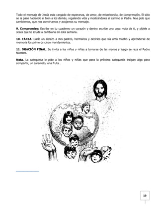   	
  	
  19	
  
Todo el mensaje de Jesús esta cargado de esperanza, de amor, de misericordia, de comprensión. El sólo
se la pasó haciendo el bien a los demás, regalando vida y mostrándoles el camino al Padre. Nos pide que
cambiemos, que nos convirtamos y acojamos su mensaje.
9. Compromiso: Escribe en tu cuaderno un corazón y dentro escribe una cosa mala de ti, y pídele a
Jesús que te ayude a cambiarla en esta semana.
10. TAREA. Darle un abrazo a mis padres, hermanos y decirles que los amo mucho y aprenderse de
memoria los primeros cinco mandamientos.
11. ORACIÓN FINAL. Se invita a los niños y niñas a tomarse de las manos y luego se reza el Padre
Nuestro.
Nota. La catequista le pide a los niños y niñas que para la próxima catequesis traigan algo para
compartir, un caramelo, una fruta…
 