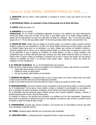   	
  	
  20	
  
Tema 9: CON JESÚS, COMPARTIMOS EL PAN……..
1. OBJETIVO: Que los niños y niñas aprendan a compartir lo mucho o poco que tienen con los más
necesitados.
2. MATERIALES: Biblia, un caramelo o fruta, Frase grande con el título del tema,
3. CANTO: Alzad las manos. 22
4. DINAMICA: El rey manda.
Indicaciones. En un círculo la catequista organizara el grupo y les explicara que dará instrucciones
cortas que deben iniciar con la frase “el rey dice” y que deben hacer en el menor tiempo posible, si
alguna de las instrucciones no inicia con esta frase no debe ser realizada. Ejm. “El rey dice que hagan
grupos de a 3”, “El rey dice que deben saltar” “El rey dice que todos deben hacer como perritos”. Etc.
5. HECHO DE VIDA: Clarita inicio su colegio en el primer grado y no conocía a nadie, la primer semana
empezó a jugar con sus compañeros y al salir a su recreo habían muchos que se iban a jugar o que solo
la miraban desde lejos pero no se sentaban a su lado, notaba que muchos no llevaban lonchera y
entonces pasaba sola su recreo, en la segunda semana pidió a su mama que le empacara un poco más
de los alimentos o que le partiera su sandiwch en varias partes y al salir a recreo invitaba a los
compañeros que no tenían lonchera para que comieran con ella, desde entonces todos los recreos se
hacían junto a Clarita y todos se animaban a compartir de lo poco o mucho que tenían, de esa manera
ninguno se quedaba sin comer y al terminar todos podían jugar. Clarita se sentía muy alegre por
compartir con sus compañeros.
6. EL TEMA EN LA BILBLIA. Mc. 6, 34-44 Multiplicación de los panes.
Todos los niños y niñas buscan el texto en la biblia y lo van leyendo en grupo, cada niño lee un versículo.
• ¿Qué sintió Jesús cuando vio a la multitud?
• ¿Había de comer en aquel lugar?
• ¿En que se parece esta historia y la de Clarita?
7. TRABAJO EN EQUIPO. La catequista lleva un pan, lo pone sobre una mesa y luego invita a los niños
y niñas a poner también ellos lo que han traído para compartir.
La idea es que todos coman de lo que hay sobre la mesa y ninguno se quede sin probar nada.
8. PROFUNCICEMOS. Así como nosotros hemos compartido lo poco que hemos traído, lo mismo sucedió
en la “multiplicación“ de los panes. Jesús enseño a todos a compartir lo que llevaban en sus bolsas, el
pan, el pescado, los huevos cocinados, el plátano; de tal manera que ninguno quedaba con hambre.
En la actualidad muchas personas pasan hambre porque unos cuantos acaparan riquezas y bienes, y
mientras pocos tienen mucho, muchos tienen poco.
El creyente en Jesús es una persona que comparte y es solidario con los más necesitados. Prepararnos
para recibir la eucaristía, es prepararnos para no ser egoístas, al contrario, para unirnos y combatir contra
el hambre y todos los males de este mundo.
9. COMPROMISO. Durante esta semana ayudaré a una persona de mi comunidad (o barrio) que esté
muy necesitada o pasando hambre.
10. TAREA. Comparte algún alimento con una persona más necesitada.
11. ORACIÓN FINAL. La catequista dicta la siguiente oración y luego la rezan juntos.
 