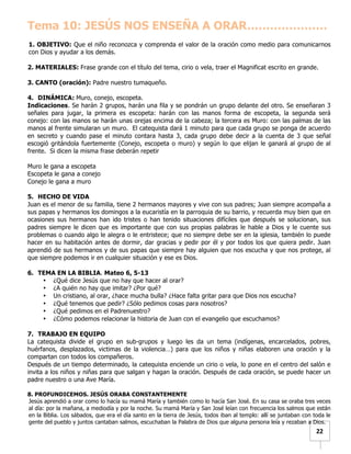   	
  	
  22	
  
Tema 10: JESÚS NOS ENSEÑA A ORAR…………………
1. OBJETIVO: Que el niño reconozca y comprenda el valor de la oración como medio para comunicarnos
con Dios y ayudar a los demás.
2. MATERIALES: Frase grande con el título del tema, cirio o vela, traer el Magnificat escrito en grande.
3. CANTO (oración): Padre nuestro tumaqueño.
4. DINÁMICA: Muro, conejo, escopeta.
Indicaciones. Se harán 2 grupos, harán una fila y se pondrán un grupo delante del otro. Se enseñaran 3
señales para jugar, la primera es escopeta: harán con las manos forma de escopeta, la segunda será
conejo: con las manos se harán unas orejas encima de la cabeza; la tercera es Muro: con las palmas de las
manos al frente simularan un muro. El catequista dará 1 minuto para que cada grupo se ponga de acuerdo
en secreto y cuando pase el minuto contara hasta 3, cada grupo debe decir a la cuenta de 3 que señal
escogió gritándola fuertemente (Conejo, escopeta o muro) y según lo que elijan le ganará al grupo de al
frente. Si dicen la misma frase deberán repetir
Muro le gana a escopeta
Escopeta le gana a conejo
Conejo le gana a muro
5. HECHO DE VIDA
Juan es el menor de su familia, tiene 2 hermanos mayores y vive con sus padres; Juan siempre acompaña a
sus papas y hermanos los domingos a la eucaristía en la parroquia de su barrio, y recuerda muy bien que en
ocasiones sus hermanos han ido tristes o han tenido situaciones difíciles que después se solucionan, sus
padres siempre le dicen que es importante que con sus propias palabras le hable a Dios y le cuente sus
problemas o cuando algo le alegra o le entristece; que no siempre debe ser en la iglesia, también lo puede
hacer en su habitación antes de dormir, dar gracias y pedir por él y por todos los que quiera pedir. Juan
aprendió de sus hermanos y de sus papas que siempre hay alguien que nos escucha y que nos protege, al
que siempre podemos ir en cualquier situación y ese es Dios.
6. TEMA EN LA BIBLIA. Mateo 6, 5-13
• ¿Qué dice Jesús que no hay que hacer al orar?
• ¿A quién no hay que imitar? ¿Por qué?
• Un cristiano, al orar, ¿hace mucha bulla? ¿Hace falta gritar para que Dios nos escucha?
• ¿Qué tenemos que pedir? ¿Sólo pedimos cosas para nosotros?
• ¿Qué pedimos en el Padrenuestro?
• ¿Cómo podemos relacionar la historia de Juan con el evangelio que escuchamos?
7. TRABAJO EN EQUIPO
La catequista divide el grupo en sub-grupos y luego les da un tema (indígenas, encarcelados, pobres,
huérfanos, desplazados, victimas de la violencia…) para que los niños y niñas elaboren una oración y la
compartan con todos los compañeros.
Después de un tiempo determinado, la catequista enciende un cirio o vela, lo pone en el centro del salón e
invita a los niños y niñas para que salgan y hagan la oración. Después de cada oración, se puede hacer un
padre nuestro o una Ave María.
8. PROFUNDICEMOS. JESÚS ORABA CONSTANTEMENTE
Jesús aprendió a orar como lo hacía su mamá María y también como lo hacía San José. En su casa se oraba tres veces
al día: por la mañana, a mediodía y por la noche. Su mamá María y San José leían con frecuencia los salmos que están
en la Biblia. Los sábados, que era el día santo en la tierra de Jesús, todos iban al templo: allí se juntaban con toda le
gente del pueblo y juntos cantaban salmos, escuchaban la Palabra de Dios que alguna persona leía y rezaban a Dios.
 