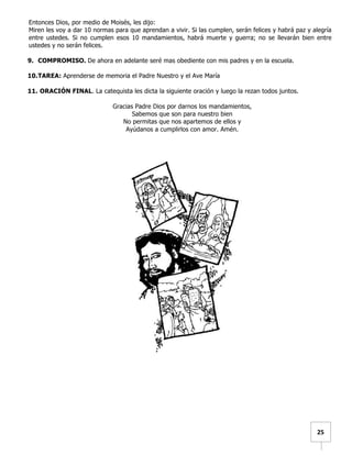   	
  	
  25	
  
Entonces Dios, por medio de Moisés, les dijo:
Miren les voy a dar 10 normas para que aprendan a vivir. Si las cumplen, serán felices y habrá paz y alegría
entre ustedes. Si no cumplen esos 10 mandamientos, habrá muerte y guerra; no se llevarán bien entre
ustedes y no serán felices.
9. COMPROMISO. De ahora en adelante seré mas obediente con mis padres y en la escuela.
10.TAREA: Aprenderse de memoria el Padre Nuestro y el Ave María
11. ORACIÓN FINAL. La catequista les dicta la siguiente oración y luego la rezan todos juntos.
Gracias Padre Dios por darnos los mandamientos,
Sabemos que son para nuestro bien
No permitas que nos apartemos de ellos y
Ayúdanos a cumplirlos con amor. Amén.
 