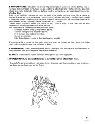   	
  	
  29	
  
8. PROFUNDICEMOS. El bautismo nos aranca del poder del pecado y nos hace hijos/as de Dios, pero no
nos libera de la inclinación al mal. Cada uno de nosotros lo sabe: la cercana y triste posibilidad de pensar
y hacer algo malo, de cometer faltas que dañan a nuestros semejantes y a las creaturas del mundo. Eso
ofende a Dios.
Jesús en sus parábolas nos presenta como un padre o una madre que ama a sus hijos y espera su
regreso. Un amor que no se cansa nunca y que recibe con los brazos abiertos e incluso hace fiesta cuando
el hijo vuelve a casa: “¡Celebremos un banquete de fiesta! Porque este hijo mío que estaba muerto y ha
vuelto a la vida; estaba perdido y lo hemos encontrado” (Lc 15,23.24).
Cuando nuestra conciencia siente que hemos pecado, podemos volver a Dios celebrando en este
sacramento la misericordia del Padre que nos perdona.
Para celebrar bien el sacramento de la reconciliación debes:
• Reconocer nuestras culpas y arrepentirnos de ello.
• Tener un firme propósito de cambio de vida.
• Decir-confesar los pecados al sacerdote.
• Cumplir la penitencia.
• Estar dispuestos/as a reparar el daño que hayamos causado.
Si pretendo recibir el perdón de Dios, debo perdonar a quien me hubiese ofendido. Siempre será algo
mucho más pequeño de lo que yo le he fallado al Señor.
9. COMPROMISO. En esta semana le pediré perdón y disculpas a las personas que he ofendido con mi
comportamiento y me esforzare por no ofenderlas nuevamente.
10. TAREA. Inventarse una oración pidiéndole a Dios perdón por todos los pecados.
12.ORACIÓN FINAL. La catequista les dicta la siguiente oración a los niños y niñas.
Gracias Señor por amarnos tanto y por estar siempre dispuesto a perdonar nuestros errores, ayúdanos a
perdonar cuando alguien nos ofende. Amén.
 
