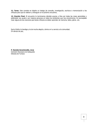   	
  	
  3	
  
11. Tarea. Esta consiste en dejarle un trabajo de consulta, investigación, escritura o memorización a los
niños/as para que lo realicen y entreguen en el próximo encuentro.
12. Oración Final. El encuentro lo terminamos dándole gracias a Dios por todas las cosas aprendidas y
pidiéndole nos ayude a ser mejores personas en todos los ambientes que nos encontremos. Es aconsejable
rezar alguna de las oraciones que los/as niños/as se deben aprender de memoria, Salve, gloria…etc.
Qué el Señor te bendiga y te de mucha alegría y ánimo en tu servicio a la comunidad.
Un abrazo de paz,
P. Daniele Zarantonello, mccj
Comisión Diocesana de Catequesis
Diócesis de Tumaco
 