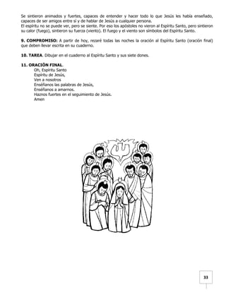   	
  	
  33	
  
Se sintieron animados y fuertes, capaces de entender y hacer todo lo que Jesús les había enseñado,
capaces de ser amigos entre sí y de hablar de Jesús a cualquier persona.
El espíritu no se puede ver, pero se siente. Por eso los apóstoles no vieron al Espíritu Santo, pero sintieron
su calor (fuego), sintieron su fuerza (viento). El fuego y el viento son símbolos del Espíritu Santo.
9. COMPROMISO: A partir de hoy, rezaré todas las noches la oración al Espíritu Santo (oración final)
que deben llevar escrita en su cuaderno.
10. TAREA. Dibujar en el cuaderno al Espíritu Santo y sus siete dones.
11. ORACIÓN FINAL.
Oh, Espíritu Santo
Espíritu de Jesús,
Ven a nosotros
Enséñanos las palabras de Jesús,
Enséñanos a amarnos.
Haznos fuertes en el seguimiento de Jesús.
Amen
 