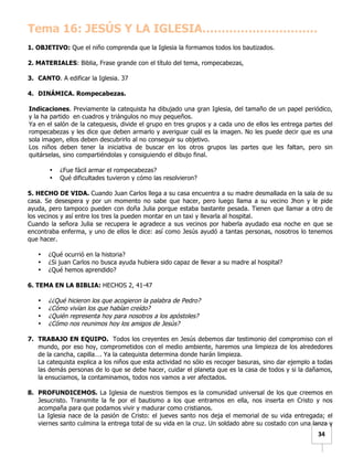   	
  	
  34	
  
Tema 16: JESÚS Y LA IGLESIA…………………………
1. OBJETIVO: Que el niño comprenda que la Iglesia la formamos todos los bautizados.
2. MATERIALES: Biblia, Frase grande con el título del tema, rompecabezas,
3. CANTO. A edificar la Iglesia. 37
4. DINÁMICA. Rompecabezas.
Indicaciones. Previamente la catequista ha dibujado una gran Iglesia, del tamaño de un papel periódico,
y la ha partido en cuadros y triángulos no muy pequeños.
Ya en el salón de la catequesis, divide el grupo en tres grupos y a cada uno de ellos les entrega partes del
rompecabezas y les dice que deben armarlo y averiguar cuál es la imagen. No les puede decir que es una
sola imagen, ellos deben descubrirlo al no conseguir su objetivo.
Los niños deben tener la iniciativa de buscar en los otros grupos las partes que les faltan, pero sin
quitárselas, sino compartiéndolas y consiguiendo el dibujo final.
• ¿Fue fácil armar el rompecabezas?
• Qué dificultades tuvieron y cómo las resolvieron?
5. HECHO DE VIDA. Cuando Juan Carlos llega a su casa encuentra a su madre desmallada en la sala de su
casa. Se desespera y por un momento no sabe que hacer, pero luego llama a su vecino Jhon y le pide
ayuda, pero tampoco pueden con doña Julia porque estaba bastante pesada. Tienen que llamar a otro de
los vecinos y así entre los tres la pueden montar en un taxi y llevarla al hospital.
Cuando la señora Julia se recupera le agradece a sus vecinos por haberla ayudado esa noche en que se
encontraba enferma, y uno de ellos le dice: así como Jesús ayudó a tantas personas, nosotros lo tenemos
que hacer.
• ¿Qué ocurrió en la historia?
• ¿Si juan Carlos no busca ayuda hubiera sido capaz de llevar a su madre al hospital?
• ¿Qué hemos aprendido?
6. TEMA EN LA BIBLIA: HECHOS 2, 41-47
• ¿¿Qué hicieron los que acogieron la palabra de Pedro?
• ¿Cómo vivían los que habían creído?
• ¿Quién representa hoy para nosotros a los apóstoles?
• ¿Cómo nos reunimos hoy los amigos de Jesús?
7. TRABAJO EN EQUIPO. Todos los creyentes en Jesús debemos dar testimonio del compromiso con el
mundo, por eso hoy, comprometidos con el medio ambiente, haremos una limpieza de los alrededores
de la cancha, capilla…. Ya la catequista determina donde harán limpieza.
La catequista explica a los niños que esta actividad no sólo es recoger basuras, sino dar ejemplo a todas
las demás personas de lo que se debe hacer, cuidar el planeta que es la casa de todos y si la dañamos,
la ensuciamos, la contaminamos, todos nos vamos a ver afectados.
8. PROFUNDICEMOS. La Iglesia de nuestros tiempos es la comunidad universal de los que creemos en
Jesucristo. Transmite la fe por el bautismo a los que entramos en ella, nos inserta en Cristo y nos
acompaña para que podamos vivir y madurar como cristianos.
La Iglesia nace de la pasión de Cristo: el jueves santo nos deja el memorial de su vida entregada; el
viernes santo culmina la entrega total de su vida en la cruz. Un soldado abre su costado con una lanza y
 