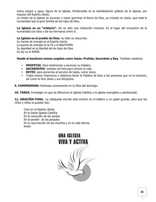   	
  	
  35	
  
mana sangre y agua, figura de la Iglesia. Pentecostés es la manifestación pública de la Iglesia, por
impulso del Espíritu Santo.
La misión de la Iglesia es anunciar y hacer germinar el Reino de Dios, ya iniciado en Jesús: que toda la
humanidad sea la gran familia de los hijos de Dios.
La Iglesia es un “misterio”. No es sólo una institución humana. Es el lugar del encuentro de la
humanidad con Dios y de los hermanos entre sí.
La Iglesia es el pueblo de Dios. Su líder es Jesucristo
Su fuente de energía es el Espíritu Santo
La puerta de entrada es la Fe y el BAUTISMO
Su dignidad es la libertad de los hijos de Dios
Su ley es el AMOR.
Desde el bautismo somos ungidos como Jesús: Profeta, Sacerdote y Rey. También nosotros:
• PROFETAS: Para testimoniar y anunciar su Palabra.
• SACERDOTES: templos de Dios para ofrecer la vida.
• REYES: para ponernos al servicio de todos, como Jesús.
• Todos somos misioneros y debemos llevar la Palabra de Dios a las personas que no la conocen,
así como lo hizo Jesús y sus discípulos.
9. COMPROMISO: Participar activamente en la Misa del domingo.
10. TAREA: Investigar en que se diferencia la Iglesia Católica y la iglesia evangélica y pentecostal.
11. ORACIÓN FINAL. La catequista escribe esta oración en el tablero o un papel grande, para que los
niños y niñas la puedan leer.
Creo en el Espíritu Santo,
En la Santa Iglesia Católica
En la comunión de los santos
En el perdón de los pecados
En la resurrección de los muertos y en la vida eterna,
Amén
	
   	
  
 