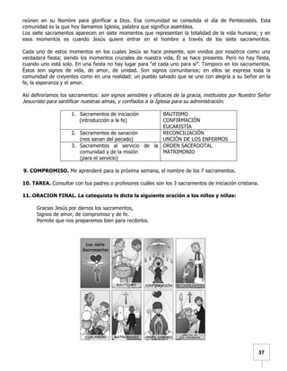   	
  	
  37	
  
reúnen en su Nombre para glorificar a Dios. Esa comunidad se consolida el día de Pentecostés. Esta
comunidad es la que hoy llamamos Iglesia, palabra que significa asamblea.
Los siete sacramentos aparecen en siete momentos que representan la totalidad de la vida humana; y en
esos momentos es cuando Jesús quiere entrar en el hombre a través de los siete sacramentos.
Cada uno de estos momentos en los cuales Jesús se hace presente, son vividos por nosotros como una
verdadera fiesta; siendo los momentos cruciales de nuestra vida, Él se hace presente. Pero no hay fiesta,
cuando uno está solo. En una fiesta no hay lugar para “el cada uno para sí”. Tampoco en los sacramentos.
Éstos son signos de vida, de amor, de unidad. Son signos comunitarios; en ellos se expresa toda la
comunidad de creyentes como en una realidad: un pueblo salvado que se une con alegría a su Señor en la
fe, la esperanza y el amor.
Así definiríamos los sacramentos: son signos sensibles y eficaces de la gracia, instituidos por Nuestro Señor
Jesucristo para santificar nuestras almas, y confiados a la Iglesia para su administración.
1. Sacramentos de iniciación
(introducción a la fe)
BAUTISMO
CONFIRMACIÓN
EUCARISTÍA
2. Sacramentos de sanación
(nos sanan del pecado)
RECONCILIACIÓN
UNCIÓN DE LOS ENFERMOS
3. Sacramentos al servicio de la
comunidad y de la misión
(para el servicio)
ORDEN SACERDOTAL
MATRIMONIO
9. COMPROMISO. Me aprenderé para la próxima semana, el nombre de los 7 sacramentos.
10. TAREA. Consultar con tus padres o profesores cuáles son los 3 sacramentos de iniciación cristiana.
11. ORACION FINAL. La catequista le dicta la siguiente oración a los niños y niñas:
Gracias Jesús por darnos los sacramentos,
Signos de amor, de compromiso y de fe.
Permite que nos preparemos bien para recibirlos.
	
  
	
  
	
  
	
  
	
  
	
  
	
  
	
  
	
  
	
  
	
  
	
  
	
  
	
  
	
  
 