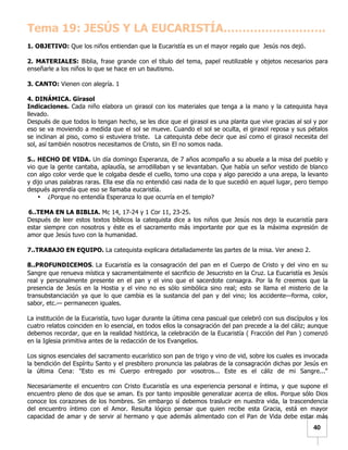   	
  	
  40	
  
Tema 19: JESÚS Y LA EUCARISTÍA………………………
1. OBJETIVO: Que los niños entiendan que la Eucaristía es un el mayor regalo que Jesús nos dejó.
2. MATERIALES: Biblia, frase grande con el título del tema, papel reutilizable y objetos necesarios para
enseñarle a los niños lo que se hace en un bautismo.
3. CANTO: Vienen con alegría. 1
4. DINÁMICA. Girasol
Indicaciones. Cada niño elabora un girasol con los materiales que tenga a la mano y la catequista haya
llevado.
Después de que todos lo tengan hecho, se les dice que el girasol es una planta que vive gracias al sol y por
eso se va moviendo a medida que el sol se mueve. Cuando el sol se oculta, el girasol reposa y sus pétalos
se inclinan al piso, como si estuviera triste. La catequista debe decir que así como el girasol necesita del
sol, así también nosotros necesitamos de Cristo, sin El no somos nada.
5.. HECHO DE VIDA. Un día domingo Esperanza, de 7 años acompaño a su abuela a la misa del pueblo y
vio que la gente cantaba, aplaudía, se arrodillaban y se levantaban. Que había un señor vestido de blanco
con algo color verde que le colgaba desde el cuello, tomo una copa y algo parecido a una arepa, la levanto
y dijo unas palabras raras. Ella ese día no entendió casi nada de lo que sucedió en aquel lugar, pero tiempo
después aprendía que eso se llamaba eucaristía.
• ¿Porque no entendía Esperanza lo que ocurría en el templo?
6..TEMA EN LA BIBLIA. Mc 14, 17-24 y 1 Cor 11, 23-25.
Después de leer estos textos bíblicos la catequista dice a los niños que Jesús nos dejo la eucaristía para
estar siempre con nosotros y éste es el sacramento más importante por que es la máxima expresión de
amor que Jesús tuvo con la humanidad.
7..TRABAJO EN EQUIPO. La catequista explicara detalladamente las partes de la misa. Ver anexo 2.
8..PROFUNDICEMOS.	
  La Eucaristía es la consagración del pan en el Cuerpo de Cristo y del vino en su
Sangre que renueva mística y sacramentalmente el sacrificio de Jesucristo en la Cruz. La Eucaristía es Jesús
real y personalmente presente en el pan y el vino que el sacerdote consagra. Por la fe creemos que la
presencia de Jesús en la Hostia y el vino no es sólo simbólica sino real; esto se llama el misterio de la
transubstanciación ya que lo que cambia es la sustancia del pan y del vino; los accidente—forma, color,
sabor, etc.— permanecen iguales.
La institución de la Eucaristía, tuvo lugar durante la última cena pascual que celebró con sus discípulos y los
cuatro relatos coinciden en lo esencial, en todos ellos la consagración del pan precede a la del cáliz; aunque
debemos recordar, que en la realidad histórica, la celebración de la Eucaristía ( Fracción del Pan ) comenzó
en la Iglesia primitiva antes de la redacción de los Evangelios.
Los signos esenciales del sacramento eucarístico son pan de trigo y vino de vid, sobre los cuales es invocada
la bendición del Espíritu Santo y el presbítero pronuncia las palabras de la consagración dichas por Jesús en
la última Cena: "Esto es mi Cuerpo entregado por vosotros... Este es el cáliz de mi Sangre..."
Necesariamente el encuentro con Cristo Eucaristía es una experiencia personal e íntima, y que supone el
encuentro pleno de dos que se aman. Es por tanto imposible generalizar acerca de ellos. Porque sólo Dios
conoce los corazones de los hombres. Sin embargo sí debemos traslucir en nuestra vida, la trascendencia
del encuentro íntimo con el Amor. Resulta lógico pensar que quien recibe esta Gracia, está en mayor
capacidad de amar y de servir al hermano y que además alimentado con el Pan de Vida debe estar más
 