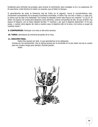   	
  	
  41	
  
fortalecido para enfrentar las pruebas, para encarar el sufrimiento, para contagiar su fe y su esperanza. En
fin para llevar a feliz término la misión, la vocación, que el Señor le otorgue.
Si apreciáramos de veras la Presencia real de Cristo en el sagrario, nunca lo encontraríamos solo,
únicamente acompañado de la lámpara Eucarística encendida, el Señor hoy nos dice a todos y a cada uno,
lo mismo que les dijo a los Apóstoles "Con ansias he deseado comer esta Pascua con vosotros " Lc.22,15. El
Señor nos espera con ansias para dársenos como alimento; ¿somos conscientes de ello, de que el Señor nos
espera el Sagrario, con la mesa celestial servida.? Y nosotros ¿ por qué lo dejamos esperando.? O es que
acaso, ¿ cuando viene alguien de visita a nuestra casa, lo dejamos sólo en la sala y nos vamos a ocupar de
nuestras cosas.?
9. COMPROMISO: Participar a la misa un día entre semana.
10. TAREA: Aprenderse de memoria las partes de la misa.
11. ORACIÓN FINAL.
Padre Dios gracias por todo lo que aprendemos en la catequesis.
Gracias por los sacramentos. Hoy te damos gracias por la Eucaristía en la que Jesús nos da su cuerpo
para ser nuestro amigo para siempre. Muchas gracias.
Amén
 