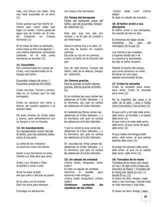   	
  	
  47	
  
vida, nos tritura con dolor, Dios
nos hace Eucaristía en el amor
(2)
Como granos que han hecho el
mismo pan, como notas que
tejen un cantar / Como gotas de
agua que se funden en el mar,
los cristianos un Cuerpo
formarán (2)
En la mesa de Dios se sentarán,
como hijos su Pan comulgarán /
una misma esperanza caminando
cantarán, en la vida como
hermanos se amarán (2).
11. Eucaristía
Pan transformado en Cuerpo de
Cristo, vino transformado en la
Sangre del Señor.
Eucaristía milagro de amor, /
Eucaristía presencia del Señor.
Cristo nos dice: Tomen y coman,
esto es mi Cuerpo que ha sido
entregado.
Cristo en persona nos viene a
liberar, de nuestro egoísmo y la
división fatal.
Oh gran invento de Cristo sabio
y bueno, para alimentarnos con
su Sangre y con su Cuerpo.
12. Un mandamiento
Un mandamiento nuevo nos dio
el Señor, que nos amemos todos
como él nos amó.
La señal de los cristianos
es amarnos como hermanos.
Quien a sus hermanos no ama,
miente si a Dios dice que ama.
Cristo, Luz, Verdad y Vida,
al perdón y amor invita.
Amar es estar al lado
del que sufre y del que es pobre.
En la vida y en la muerte
Dios nos ama para siempre.
Comulgar es abrazarnos
con Jesús y los hermanos.
13. Fiesta del banquete
Fiesta del banquete mesa del
Señor, pan de Eucaristía, Sangre
de redención (2)
Este pan que nos das por
manjar, / es el pan de unidad y
de fraternidad.
Hacia ti vamos hoy a tu altar, tú
nos das la ilusión en nuestro
caminar.
Escuché su voz en mi caminar,
conocí al Señor en la fracción del
pan.
Pan de vida eterna, Cuerpo del
Señor, cáliz de la Alianza, Sangre
de redención.
14. Demos gracias
Demos gracias al Señor demos
gracias, demos gracias al Señor
(2)
En la mañana las aves cantan las
alabanzas al Cristo Salvador, / y
tú hermano, por qué no cantas
las alabanzas al Cristo Salvador.
Al mediodía las flores cantan las
alabanzas al Cristo Salvador, / y
tú hermano, por qué no cantas
las alabanzas al Cristo Salvador.
Y por la noche la luna canta las
alabanzas al Cristo Salvador, / y
tú hermano, por qué no cantas
las alabanzas al Cristo Salvador.
En escuelas los niños cantan las
alabanzas al Cristo Salvador, / y
tú hermano, por qué no cantas
las alabanzas al Cristo Salvador.
15. Un saludo de amistad
¿Cómo están, amiguitos, cómo
están?
Es éste un saludo de amistad.
Haremos lo posible para
hacernos más amigos.
¿Cómo están amiguitos? ¿Cómo
están?
Continuar cantando los
nombres de los niños
¿Cómo estás Luis? ¿Cómo
estás?
Es éste un saludo de amistad….
16. El Señor envió a sus
discípulos
El Señor envió a sus discípulos,
los mandó de dos en dos.
Es hermoso ver bajar de las
montañas, los pies del
mensajero de la paz (2)
Los mandó a las ciudades,
y lugares donde iba ir él.
La cosecha es abundante,
les dijo el Señor al partir.
Pídanle al dueño del campo,
que envíe obreros a su mies.
Al entrar en una casa,
saluden anunciando la paz.
17. Cristo te necesita
Cristo te necesita para amar,
para amar, Cristo te necesita
para amar (2)
No te importen las razas y el
color de la piel, / ama a todos
como hermanos y haz el bien (2)
Al que sufre y al triste dale amor,
dale amor, al humilde y al pobre
dale amor (2)
Al que vive a tu lado dale amor,
dale amor, al que viene de lejos
dale amor (2)
Al que habla otra lengua dale
amor, dale amor, al que piensa
distinto dale amor (2)
Al amigo de siempre dale amor,
dale amor, al que no te saluda
dale amor, dale amor (2)
18. Tomados de la mano
Tomados de la mano con Jesús
yo voy / le sigo como oveja que
encontró al Pastor / Tomados de
la mano con Jesús yo voy / a
donde Él va. (2)
Si Jesús me dice: Amigo / deja
todo y ven conmigo / donde todo
es más hermoso y más feliz.
Si Jesús me dice: Amigo / deja
 