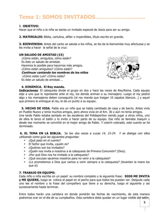  	
  	
  5	
  
Tema 1: SOMOS INVITADOS……………………….
	
  
1. OBJETIVO:
Hacer que el niño o la niña se sienta un invitado especial de Jesús para ser su amigo.
2. MATERIALES: Biblia, cartulina, alfiler o imperdibles, título escrito en grande.
3. BIENVENIDA: Antes del canto se saluda a los niños, se les da la bienvenida muy afectuosa y se
les invita a hacer la señal de la cruz:
UN SALUDO DE AMISTAD (15)
¿Cómo están, amiguitos, cómo están?
Es éste un saludo de amistad.
Haremos lo posible para hacernos más amigos.
¿Cómo están amiguitos? ¿Cómo están?
Continuar cantando los nombres de los niños
¿Cómo estás Luis? ¿Cómo estás?
Es éste un saludo de amistad….
4. DINÁMICA. El Rey manda.
Indicaciones: El catequista divide el grupo en dos y hace las veces de Rey/Reina. Cada equipo
elije a uno que lo represente ante el rey, los demás animan a su mensajero. Luego el rey pedirá
algo y los mensajeros deben conseguirlo (el rey manda que traigan 10 zapatos blancos…) y aquel
que primero lo entregue al rey, le da un punto a su equipo.
5. HECHO DE VIDA. Pablo era un niño que se había cambiado de casa y de barrio. Antes vivía
en Pueblo Nuevo y tenía muchos amigos, pero ahora vivía en el Km. 36 y aún no tenía amigos.
Una tarde Pablo estaba sentado en las escaleras del Polideportivo viendo jugar a otros niños, uno
de ellos le lanzo el balón y lo invito a hacer parte de su equipo. Ese niño se llamaba Joaquín y
desde ese momento se convirtió en el mejor amigo de Pablo. Y colorín colorado, este cuento se ha
terminado.
6. EL TEMA EN LA BIBLIA. Se lee dos veces a Lucas 14, 15-24. Y se dialoga con ellos
utilizando como guía las siguientes preguntas:
• ¿Qué pasó en el cuento?
• El Señor que invita, ¿quién es?
• ¿Quiénes son los invitados?
• ¿Quién nos invita a nosotros a la catequesis de Primera Comunión? (Dios).
• ¿Por qué Dios nos ha invitado a la catequesis?
• ¿Qué excusas sacamos nosotros para no venir a la catequesis?
• ¿Le prometemos a Dios que vamos a venir siempre a la catequesis? (levanten la mano los
que sí)
7. TRABAJO EN EQUIPO:
Cada niño o niña escribe en un papel: su nombre completo y la siguiente frase: DIOS ME INVITA
y ME QUIERE, luego se coloca el papel en el pecho para que todos los puedan ver. Después cada
uno lee el nombre y la frase del compañero que tiene a su derecha, luego el siguiente y así
sucesivamente hasta terminar.
Entre todos harán una cartelera en donde pondrán las fechas de nacimiento, de esta manera
podremos orar en el día de su cumpleaños. Esta cartelera debe quedar en un lugar visible del salón.
 