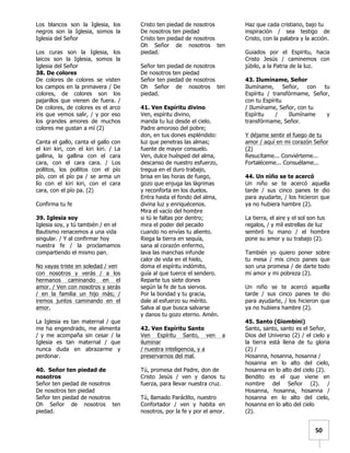   	
  	
  50	
  
Los blancos son la Iglesia, los
negros son la Iglesia, somos la
Iglesia del Señor
Los curas son la Iglesia, los
laicos son la Iglesia, somos la
Iglesia del Señor
38. De colores
De colores de colores se visten
los campos en la primavera / De
colores, de colores son los
pajarillos que vienen de fuera. /
De colores, de colores es el arco
iris que vemos salir, / y por eso
los grandes amores de muchos
colores me gustan a mí (2)
Canta el gallo, canta el gallo con
el kiri kiri, con el kiri kiri. / La
gallina, la gallina con el cara
cara, con el cara cara. / Los
pollitos, los pollitos con el pío
pío, con el pío pa / se arma un
lío con el kiri kiri, con el cara
cara, con el pío pa. (2)
Confirma tu fe
39. Iglesia soy
Iglesia soy, y tú también / en el
Bautismo renacemos a una vida
singular. / Y al confirmar hoy
nuestra fe / la proclamamos
compartiendo el mismo pan.
No vayas triste en soledad / ven
con nosotros y verás / a los
hermanos caminando en el
amor. / Ven con nosotros y serás
/ en la familia un hijo más; /
iremos juntos caminando en el
amor.
La Iglesia es tan maternal / que
me ha engendrado, me alimenta
/ y me acompaña sin cesar / la
Iglesia es tan maternal / que
nunca duda en abrazarme y
perdonar.
40. Señor ten piedad de
nosotros
Señor ten piedad de nosotros
De nosotros ten piedad
Señor ten piedad de nosotros
Oh Señor de nosotros ten
piedad.
Cristo ten piedad de nosotros
De nosotros ten piedad
Cristo ten piedad de nosotros
Oh Señor de nosotros ten
piedad.
Señor ten piedad de nosotros
De nosotros ten piedad
Señor ten piedad de nosotros
Oh Señor de nosotros ten
piedad.
41. Ven Espíritu divino
Ven, espíritu divino,
manda tu luz desde el cielo.
Padre amoroso del pobre;
don, en tus dones espléndido:
luz que penetras las almas;
fuente de mayor consuelo.
Ven, dulce huésped del alma,
descanso de nuestro esfuerzo,
tregua en el duro trabajo,
brisa en las horas de fuego,
gozo que enjuga las lágrimas
y reconforta en los duelos.
Entra hasta el fondo del alma,
divina luz y enriquécenos.
Mira el vacío del hombre
si tú le faltas por dentro;
mira el poder del pecado
cuando no envías tu aliento.
Riega la tierra en sequía,
sana al corazón enfermo,
lava las manchas infunde
calor de vida en el hielo,
doma el espíritu indómito,
guía al que tuerce el sendero.
Reparte tus siete dones
según la fe de tus siervos.
Por la bondad y tu gracia,
dale al esfuerzo su mérito.
Salva al que busca salvarse
y danos tu gozo eterno. Amén.
42. Ven Espíritu Santo
Ven Espíritu Santo, ven a
iluminar
/ nuestra inteligencia, y a
preservarnos del mal.
Tú, promesa del Padre, don de
Cristo Jesús / ven y danos tu
fuerza, para llevar nuestra cruz.
Tú, llamado Paráclito, nuestro
Confortador / ven y habita en
nosotros, por la fe y por el amor.
Haz que cada cristiano, bajo tu
inspiración / sea testigo de
Cristo, con la palabra y la acción.
Guiados por el Espíritu, hacia
Cristo Jesús / caminemos con
júbilo, a la Patria de la luz.
43. Ilumíname, Señor
Ilumíname, Señor, con tu
Espíritu / transfórmame, Señor,
con tu Espíritu
/ Ilumíname, Señor, con tu
Espíritu / Ilumíname y
transfórmame, Señor.
Y déjame sentir el fuego de tu
amor / aquí en mi corazón Señor
(2)
Resucítame... Conviérteme...
Fortaléceme... Consuélame...
44. Un niño se te acercó
Un niño se te acercó aquella
tarde / sus cinco panes te dio
para ayudarte, / los hicieron que
ya no hubiera hambre (2).
La tierra, el aire y el sol son tus
regalos, / y mil estrellas de luz
sembró tu mano / el hombre
pone su amor y su trabajo (2).
También yo quiero poner sobre
tu mesa / mis cinco panes que
son una promesa / de darte todo
mi amor y mi pobreza (2).
Un niño se te acercó aquella
tarde / sus cinco panes te dio
para ayudarte, / los hicieron que
ya no hubiera hambre (2).
45. Santo (Giombini)
Santo, santo, santo es el Señor,
Dios del Universo (2) / el cielo y
la tierra está llena de tu gloria
(2) /
Hosanna, hosanna, hosanna /
hosanna en lo alto del cielo,
hosanna en lo alto del cielo (2).
Bendito es el que viene en
nombre del Señor (2). /
Hosanna, hosanna, hosanna /
hosanna en lo alto del cielo,
hosanna en lo alto del cielo
(2).
 