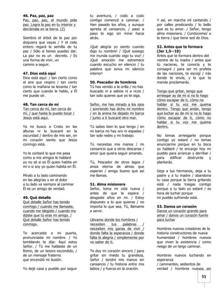   	
  	
  51	
  
46. Paz, paz, paz
Paz, paz, paz, el mundo pide
paz. Logra la paz en tu interior y
derrámala en la tierra. (2)
Siembra el árbol de la paz por
doquiera que vayas / Y el cielo
entero regará la semilla de tu
paz / Sólo si tienes puedes dar.
La paz no es un decreto. / Es
una forma de vivir, un
camino a seguir.
47. Dios está aquí
Dios está aquí: / tan cierto como
el aire que respiro / tan cierto
como la mañana se levanta / tan
cierto que cuando le hablo, y Él
me puede oír.
48. Tan cerca de mí
Tan cerca de mí, tan cerca de
mí, / que hasta lo puedo tocar /
Jesús está aquí.
Ya no busco a Cristo en las
alturas ni lo buscaré en la
oscuridad / dentro de mis ser, en
mi corazón siento que Jesús
conmigo está.
Yo le contaré lo que me pasa
como a mis amigos le hablaré
yo no sé si es Él quien habita en
mí o si soy yo quien habita en Él.
Míralo a tu lado caminando
en las alegrías y en el dolor
a tu lado va siempre al caminar
Él es un amigo de verdad.
49. Qué detalle
Qué detalle Señor has tenido
conmigo / cuando me llamaste,
cuando me elegiste / cuando me
dijiste que tú eras mi amigo. /
Qué detalle Señor has tenido
conmigo.
Te acercaste a mi puerta,
pronunciaste mi nombre. / Yo
temblando te dije: Aquí estoy
Señor. / Tú me hablaste de un
Reino, de un tesoro escondido, /
de un mensaje fraterno
que encendió mi ilusión.
Yo dejé casa y pueblo por seguir
tu aventura, / codo a codo
contigo comencé a caminar. /
Han pasado los años, y aunque
aprieta el cansancio, / paso a
paso te sigo sin mirar hacia
atrás.
¡Qué alegría yo siento cuando
digo tu nombre! / ¡Qué sosiego
me inunda cuando oigo tu voz! /
¡Qué emoción me estremece
cuando escucho en silencio / tu
palabra que aviva mi silencio
interior!
50. Pescador de hombres
Tú has venido a la orilla / no has
buscado ni a sabios ni a ricos /
tan solo quieres que yo te siga.
Señor, me has mirado a los ojos
/ sonriendo has dicho mi nombre
/ en la arena he dejado mi barca
/ junto a ti buscaré otro mar.
Tú sabes bien lo que tengo / en
mi barca no hay oro ni espadas /
tan solo redes y mi trabajo.
Tú necesitas mis manos / mi
cansancio que a otros descanse /
amor que quiera seguir amando.
Tú, Pescador de otros lagos /
ansia eterna de almas que
esperan / amigo bueno que así
me llamas.
51. Alma misionera
Señor, toma mi vida nueva /
antes de que la espera /
desgaste años en mi. / Estoy
dispuesto a lo que quieras / no
importa lo que sea, Tú, llámame
a servir.
Llévame donde los hombres /
necesiten tus palabras /
necesiten mis ganas de vivir /
donde falta la esperanza / donde
falta la alegría / simplemente por
no saber de ti.
Te doy mi corazón sincero / para
gritar sin miedo tu grandeza,
Señor / tendré mis manos sin
cansancio / tu historia entre mis
labios / y fuerza en la oración.
Y así, en marcha iré cantando /
por calles predicando / lo bello
que es tu amor. / Señor, tengo
alma misionera. / Condúceme/ a
la tierra / que tiene sed de Dios.
52. Antes que te formara
(Jer 1,5--10)
Antes que te formara dentro del
vientre de tu madre / antes que
tú nacieras, te conocía y te
consagré / para ser mi profeta
de las naciones, te escogí / irás
donde te envíe, y lo que te
mande proclamarás.
Tengo que gritar, tengo que
arriesgar ay de mí si no lo hago
cómo escapar de ti, cómo no
hablar si tu voz me quema
dentro. Tengo que andar, tengo
que luchar ay de mí si no lo hago
cómo escapar de ti, cómo no
hablar si tu voz me quema
dentro.
No temas arriesgarte porque
contigo yo estaré / no temas
anunciarme porque en tu boca
yo hablaré / te encargo hoy mi
pueblo para arrancar y derribar /
para edificar destruirás y
plantarás.
Deja a tus hermanos, deja a tu
padre y a tu madre / abandona
tu casa porque la tierra gritando
está / nada traigas contigo
porque a tu lado yo estaré / es
hora de luchar porque
mi pueblo sufriendo está.
53. Danos un corazón
Danos un corazón grande para
amar / danos un corazón fuerte
para luchar
Hombres nuevos creadores de la
historia constructores de nueva
humanidad / hombres nuevos
que viven la existencia / como
riesgo de un largo caminar.
Hombres nuevos luchando en
esperanza
/ caminantes, sedientos de
verdad / hombres nuevos sin
 