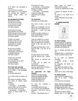   	
  	
  54	
  
Es el Señor, nos acompaña al
caminar,
/ con su ternura a nuestro
lado siempre va, si los peligros
nos acechan por doquier, /
nuestro amigo, Jesús, nos
salvará.
68. Bendigamos al Señor
Bendigamos al señor
que nos une en caridad
y nos nutre con su amor
en el pan de la unidad.
¡Oh Padre nuestro!
Conservemos la unidad
que el Maestro nos mandó.
Donde hay guerra que haya paz,
donde hay odio que haya amor.
¡Oh Padre nuestro!
El Señor nos ordenó
devolver el bien por mal,
ser testigos de su amor,
perdonando de verdad.
¡Oh Padre nuestro!
Al que vive en el dolor
y al que sufre soledad,
entreguemos nuestro amor
y consuelo fraternal.
¡Oh Padre nuestro!
El señor que nos llamó
a vivir en soledad,
nos congregue con su amor
en feliz eternidad.
¡Oh Padre nuestro!
69. Cristo está conmigo
Cristo está conmigo, junto a mí
va el Señor / me acompaña
siempre,
en mi vida, hasta el fin.
Ya no temo Señor la tristeza, ya
no
temo Señor la soledad / porque
eres Señor mi alegría, tengo
siempre
tu amistad.
... a la noche, .... la oscuridad,
porque brilla tu luz en la sombra,
ya no hay noche, tú eres luz.
... los fracasos, ... la ingratitud,
porque el triunfo Señor en la
vida
tú lo tienes, tú lo das.
... los abismos, ...la inmensidad,
porque eres Señor el Camino
y la Vida, la Verdad.
... a la muerte, ... la eternidad,
/ porque tú estás allá
esperando que yo llegue
hasta ti.
70. Jesucristo
Jesucristo (3), yo estoy aquí.
Miro hacia el cielo y veo una
nube
blanca que va pasando, miro a la
tierra y veo una multitud que va
caminando. / Como esa nube
blanca
la gente no sabe a donde va, y
quien puede decirle el camino
cierto eres Tú Señor.
Toda esa multitud en su pecho
lleva amor y paz / por eso para
ellos sus esperanzas no morirán.
Viendo la flor que nace en el
alma
de aquel que tenga amor / miro
hacia el cielo y veo que ya se
aferran
a ti Señor.
En cada esquina veo la mirada
triste de algunos más / buscan
por
este mundo la dirección del
camino
a Dios. /Es mi deseo ver
aumentando
siempre esa procesión /
para que todos canten al mismo
ritmo de esta canción.
71. Jesucristo me dejo
inquieto
Jesucristo me dejó inquieto
porque su mensaje me llegó,
nunca más podré mirar el
mundo, sin sentir en mí
lo que Jesús sintió. (2)
Yo vivía tan tranquilo y
descansado
/ y pensaba solamente para
mí; / muchas veces proclamaba
extasiado, / que con lo que yo
tenía
era feliz. / Más después que el
Señor pasó, mi ilusión y
conformismo se acabó.
Y ahora voy andando por la vida,
/
y espero me esperen al final. /
No
me canso ni me quedo en la
subida,
/ pues comprendo que yo debo
caminar.
A MARÍA NUESTRA
MADRE
72. María testigo
Dichoso quien en su vida vive,
como vivió María, (2) Siempre
amando a los demás, siempre
sirviendo a los demás. (2)
Con tu entrega permitiste que
nos
acompañe Dios / y creciendo El a
tu lado compartía nuestra vida.
En tu canto de alabanza
retrataste
a nuestro mundo / donde
siempre
los pequeños del Señor son
preferidos.
Que sigamos la palabra de Dios
Padre que nos ama /por María
todos
sepan que su amor a todos llega.
73. Madre óyeme
Madre óyeme mi plegaria es un
grito en la noche / Madre,
mírame
en la noche de mi juventud.
Madre, sálvame mil peligros
acechan mi vida. Madre, lléname
de esperanzas de amor y de
fe. Madre guíame en la sombra
no
encuentro el camino. Madre,
llévame que a tu lado feliz
 