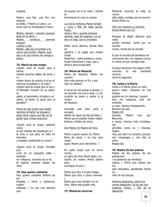   	
  	
  55	
  
cantaré.
Madre, una flor, una flor con
espinas
es bella. / Madre un amor, un
amor que ha empezado a nacer.
Madre, sonreír, / sonreír, aunque
llore en el alma. /
Madre, construir, caminar
aunque
vuelva a caer.
Madre, sólo soy el anhelo y la
carne que luchan. Madre, tuyo
soy y en tus manos me vengo a
poner.
74. María es esa mujer
¿Quién será la mujer que a
tantos
inspiró poemas bellos de amor /
Le
rinden honor la música y la luz el
mármol, la palabra y el color?
¿Quién será la mujer que el rey y
el labrador invocan en su dolor,
el
sabio, el ignorante, el pobre y el
señor, el santo al igual que el
pecador?
María es esa mujer que desde
siempre el Señor se preparó /
para nacer como una flor en el
jardín que a Dios enamoró.
¿Quién será la mujer radiante
como
el sol, vestida de resplandor a /
la luna a sus pies, el cielo en
derredor
y ángeles cantándole su amor?
¿Quién será la mujer humilde
que
vivió en un pequeño taller /
amando
sin milagros, viviendo de su fe,
la esposa siempre alegre de
José.
75. Hoy quiero cantarte
Hoy quiero cantarte Señora de
los
Ángeles / reina y soberana,
madre
celestial. / Yo soy una alondra
que
ha puesto en ti su nido / viendo
tu
hermosura te reza su cantar.
Luz de la mañana, María templo
y cuna / Mar de toda gracia,
fuego,
nieve y flor / puerta siempre
abierta, rosa sin espinas / yo te
doy mi vida, soy tu trovador.
Salve surco abierto, donde Dios
se
siembra / te eligió por madre
Cristo
Redentor / salve esclava y reina,
Virgen Nazarena / casa, pan y
abrazo para el pecador.
76. María de Nazaret
María de Nazaret, María me
cautivó.
Hizo más grande mi fe, y por
hijo me adoptó.
A veces yo me pongo a pensar, y
sin percibir me voy a rezar / y mi
corazón se pone a cantar a la
Virgen
de Nazaret.
Doncella que Dios amó y
escogió,
Madre de Jesús el Hijo de Dios /
María que el pueblo entero eligió
Señora y Madre de amor.
Ave María (3) Madre de Dios.
María a quien quiero yo, María
llena de amor, / no hay otra
mujer
igual, Madre pura del Señor. /
En cada mujer que en tierra
creció,
un poco de Dios María dejó / un
Sueño de madre María plantó
para
conseguir la paz. /
María que hizo a Cristo hablar,
María que hizo a Jesús caminar.
/
María que vive siempre en mi
Dios, María del pueblo mío.
77. Mientras recorres
Mientras recorres la vida, tú
nunca
sólo estás, contigo por el camino
Santa María va
Ven con nosotros a caminar,
Santa María ven (2)
Aunque te digan algunos que
nada
puede cambiar, lucha por un
mundo
nuevo, lucha por la verdad.
Si por el mundo los hombres sin
conocerse van, no niegues nunca
tu mano al que contigo está.
Aunque parezcan tus pasos inútil
caminar, tú vas haciendo
camino,
otros lo seguirán.
78. Junto a ti María
Junto a ti María como un niño
quiero estar, tómame en tus
brazos,
guíame en mi caminar / quiero
que me eduques, que me
enseñes
a rezar, hazme transparente,
lléname de paz.
Madre (8)
Gracias, Madre mía, por
llevarnos
a Jesús, haznos más humildes,
tan
sencillos como tú. / Gracias,
Madre
mía, por abrir tu corazón, porque
nos congregas y nos das tu
amor.
Madre (8)
79. Madre de los pobres
Madre de los pobres de los
peregrinos
/ te pedimos por América
Latina. / Tierra que visitas con
tus
pies descalzos, apretando fuerte
un
niño en tus brazos.
América despierta, sobre tus
cerros despunta / la luz de una
mañana nueva. / Día de la
Salvación
 