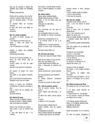   	
  	
  56	
  
que ya se acerca / sobre los
pueblos que están en tinieblas
ha
brillado una gran luz.
Madre de los pobres, hay mucha
miseria / porque falta siempre el
pan en muchas casas. / El pan
de
la verdad falta en muchas
mentes,
el pan del amor que falta en
muchos
hombres.
80. Yo canto al Señor
Yo canto al Señor porque es
grande
/ me alegro en el Dios que me
salva. / Feliz me dirán las
naciones
/ en mí descansó su mirada.
Unidos a todos los pueblos
cantemos
al Dios que nos salva
Él hizo en mí obras grandes, su
amor es más fuerte que el
tiempo /
triunfó sobre el mal de este
mundo
derriba a los hombres soberbios.
No quiere el poder de unos
pocos,
del polvo a los pobres levanta,
/dio
pan a los hombres hambrientos,
dejando a los ricos sin nada.
Libera a todos los hombres,
cumpliendo la eterna promesa /
que
hizo a favor de su pueblo, los
pueblos
de toda la tierra.
81. María tú eres
María, tú eres mi Madre / María
tú eres mi amor. / María, Madre
mía, yo te doy mi corazón.
María, cuyo nombre es música
más suave / que el cántico del
ave
y que del agua el son / tu
nombre
sea fuerte. / donde bebe el alma
mía / y halle la alegría / mi pobre
corazón.
82. Salve salve
Salve, salve cantaba María.
¡Quién más pura que Tú Solo
Dios!. Y en el cielo una voz
repetía:
más que Tú, solo Dios,
solo Dios!.
Con torrentes de luz que te
inundan,
los arcángeles besan tus pies,
las estrellas tu frente circundan,
y
hasta Dios complacidos te ve.
Y al mirarte entre el ser y la
nada,
modelando tu cuerpo exclamó:
Desde el seno será inmaculada,
si
del suyo nacer debo yo!.
83. El trece de mayo
El trece de mayo la Virgen María
/
bajo de los cielos a Cova de Iría.
Ave, ave, ave María. (2)
A tres pastorcitos la Madre de
Dios, / descubre el misterio de
su
corazón.
Haced penitencia, haced oración
/
por los pecadores que imploran
perdón.
El Santo Rosario constante
rezad, /
y la paz al mundo el señor dará.
84. Hoy te quiero cantar
Hoy te quiero cantar, hoy te
quiero
rezar, Madre mía del cielo, / si
en
mi alma hay dolor, busco apoyo
en
tu amor
y halló en ti mi consuelo.
Hoy te quiero cantar hoy te
quiero cantar, Hoy te quiero
rezar
mi plegaría es canción
Hoy e quiero ofrecer lo más bello
y mejor, que hay en mi corazón
Porque tienes a Dios, porque
tienes
a Dios / Madre todo lo puedes
/ soy tu hijo también
Y por eso me quieres.
85. Hoy he vuelto
Cuántas veces siendo niño te
recé, / con mis besos te decía
que
te amaba.
Poco a poco con el tiempo,
alejándome
de ti, / por caminos que se
alejan me perdí. (2)
Hoy he vuelto Madre a recordar,
/ cuantas cosas dije ante tu
altar,
/ y al rezarte, puedo comprender
//
que una madre no se cansa de
esperar. (2)
Al regreso me encendías
una luz, / sonriendo
desde lejos me esperabas,
/ en la mesa la
comida aún caliente y
el mantel y tu abrazo en mi
alegría de volver. (2)
Aunque el hijo se alegará
del hogar, / una madre siempre
espera
su regreso, el regalo más
hermoso
que a los hijos del Señor, / es su
madre y el milagro de su amor.
(2)
86. María música de Dios
Me quede sin voz con que cantar
/
y mi alma vacía dormía en
sequedad.
/ Y pensé para mí: me pondré
en sus manos, manos de María,
me dejaré en su amor.
Y Tú María, hazme música de
Dios, / y Tú María, anima tu las
cuerdas de mi alma.
Aleluya. Amén (2).
María acompaña, tú mi caminar,
/
yo solo no puedo, ayúdame a
 