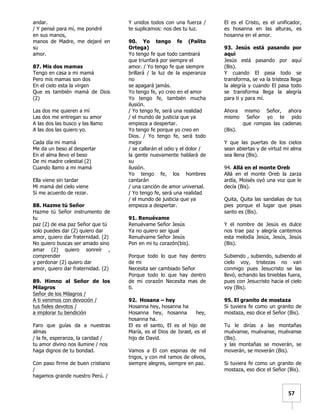   	
  	
  57	
  
andar.
/ Y pensé para mí, me pondré
en sus manos,
manos de Madre, me dejaré en
su
amor.
87. Mis dos mamas
Tengo en casa a mi mamá
Pero mis mamas son dos
En el cielo esta la virgen
Que es también mamá de Dios
(2)
Las dos me quieren a mí
Las dos me entregan su amor
A las dos las busco y las llamo
A las dos las quiero yo.
Cada día mi mamá
Me da un beso al despertar
En el alma llevo el beso
De mi madre celestial (2)
Cuando llamo a mi mamá
Ella viene sin tardar
Mi mamá del cielo viene
Si me acuerdo de rezar.
88. Hazme tú Señor
Hazme tú Señor instrumento de
tu
paz (2) de esa paz Señor que tú
solo puedes dar (2) quiero dar
amor, quiero dar fraternidad. (2)
No quiero buscas ser amado sino
amar (2) quiero sonreír ,
comprender
y perdonar (2) quiero dar
amor, quiero dar fraternidad. (2)
89. Himno al Señor de los
Milagros
Señor de los Milagros /
A ti venimos con devoción /
tus fieles devotos /
a implorar tu bendición
Faro que guías da a nuestras
almas
/ la fe, esperanza, la caridad /
tu amor divino nos ilumine / nos
haga dignos de tu bondad.
Con paso firme de buen cristiano
/
hagamos grande nuestro Perú. /
Y unidos todos con una fuerza /
te suplicamos: nos des tu luz.
90. Yo tengo fe (Palito
Ortega)
Yo tengo fe que todo cambiará
que triunfará por siempre el
amor. / Yo tengo fe que siempre
brillará / la luz de la esperanza
no
se apagará jamás.
Yo tengo fe, yo creo en el amor
Yo tengo fe, también mucha
ilusión.
/ Yo tengo fe, será una realidad
/ el mundo de justicia que ya
empieza a despertar.
Yo tengo fe porque yo creo en
Dios. / Yo tengo fe, será todo
mejor
/ se callarán el odio y el dolor /
la gente nuevamente hablará de
su
ilusión.
Yo tengo fe, los hombres
cantarán
/ una canción de amor universal.
/ Yo tengo fe, será una realidad
/ el mundo de justicia que ya
empieza a despertar.
91. Renuévame
Renuévame Señor Jesús
Ya no quiero ser igual
Renuévame Señor Jesús
Pon en mi tu corazón(bis).
Porque todo lo que hay dentro
de mi
Necesita ser cambiado Señor
Porque todo lo que hay dentro
de mi corazón Necesita mas de
ti.
92. Hosana – hey
Hosanna hey, hosanna ha
Hosanna hey, hosanna hey,
hosanna ha.
El es el santo, El es el hijo de
María, es el Dios de Israel, es el
hijo de David.
Vamos a El con espinas de mil
trigos, y con mil ramos de olivos,
siempre alegres, siempre en paz.
El es el Cristo, es el unificador,
es hosanna en las alturas, es
hosanna en el amor.
93. Jesús está pasando por
aquí
Jesús está pasando por aquí
(Bis).
Y cuando El pasa todo se
transforma, se va la tristeza llega
la alegría y cuando El pasa todo
se transforma llega la alegría
para ti y para mí.
Ahora mismo Señor, ahora
mismo Señor yo te pido
que rompas las cadenas
(Bis).
Y que las puertas de los cielos
sean abiertas y de virtud mi alma
sea llena (Bis).
94. Allá en el monte Oreb
Allá en el monte Oreb la zarza
ardía, Moisés oyó una voz que le
decía (Bis).
Quita, Quita las sandalias de tus
pies porque el lugar que pisas
santo es (Bis).
Y el nombre de Jesús es dulce
nos trae paz y alegría cantemos
esta melodía Jesús, Jesús, Jesús
(Bis).
Subiendo , subiendo, subiendo al
cielo voy, tristezas no van
conmigo pues Jesucristo se las
llevó, echando las tinieblas fuera,
pues con Jesucristo hacia el cielo
voy (Bis).
95. El granito de mostaza
Si tuviera fe como un granito de
mostaza, eso dice el Señor (Bis).
Tu le dirías a las montañas
muévanse, muévanse, muévanse
(Bis).
y las montañas se moverán, se
moverán, se moverán (Bis).
Si tuviera fe como un granito de
mostaza, eso dice el Señor (Bis).
 