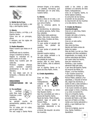   	
  	
  59	
  
ANEXO 4. ORECIONES
1. Señal de la Cruz.
En el nombre del Padre, y del
Hijo, y del Espíritu Santo.
2. Gloria
Gloria al Padre, y al Hijo, y al
Espíritu Santo.
Como era en un principio,
ahora
Y siempre, por los siglos de
los siglos. Amén.
3. Padre Nuestro
Padre nuestro que éstas en el
cielo,
santificado sea tu nombre;
venga a nosotros tu Reino;
hágase tu voluntad en la
tierra como en el cielo.
Danos hoy nuestro pan de
cada día;
Perdona nuestras ofensas
como también nosotros
perdonamos a los que nos
ofenden,
No nos dejes caer en la
tentación, y líbranos del mal.
Amén.
ORACIONES
COMUNITARIAS DE LA
MISA
4. Yo confieso
Yo confieso
ante Dios todo
Poderoso y ante
ustedes,
hermanos, que
he pecado mucho de
pensamiento, palabra, obra y
omisión.
Por mi culpa, por mi culpa,
por mi gran culpa.
Por eso ruego a Santa María
siempre Virgen, a los santos,
y a ustedes, hermanos, que
intercedan por mí ante Dios,
nuestro Señor.
5. Gloria
Gloria a Dios en el cielo, y en
la tierra paz a los hombres
que ama el Señor.
Por tu inmensa gloria te
alabamos,
Te bendecimos, te adoramos,
te damos gracias, Señor Dios,
Rey celestial,
Dios Padre todo poderoso
Señor, Hijo único, Jesucristo.
Señor Dios, Cordero de Dios,
Hijo del Padre;
Tu que quitas el pecado del
mundo, ten piedad de
nosotros;
Tú que quitas el pecado del
mundo,
Atiende nuestra súplica;
Tú que estas sentado a la
derecha del Padre,
ten piedad de nosotros;
porque sólo tú eres Santo,
sólo tú Señor, sólo tú altísimo
Jesucristo,
con el espíritu Santo en la
gloria de Dios Padre. Amén.
6. Credo Apostólico.
Creo en Dios,
Padre
Todopoderoso,
Creador del
cielo y de la
tierra.
Creo en Jesucristo su único
Hijo Nuestro Señor,
Que fue concebido por obra y
gracia del Espíritu Santo.
Nació de Santa María Virgen,
padeció bajo el poder de
Poncio Pilato,
fue crucificado, muerto y
sepultado, descendió a los
infiernos,
al tercer día resucitó de entre
los muertos,
subió a los cielos y esta
sentado a la derecha de Dios
Padre, todopoderoso.
Creo en el Espíritu Santo, la
Santa Iglesia Católica,
la comunión de los Santos,
el perdón de los pecados,
la resurrección de los muertos
y la vida eterna. Amén.
7. Credo de Nicea y
Constantinopla
Creo en un solo Dios, Padre
todopoderoso,
Creador del cielo y la tierra,
de todo lo visible y lo
invisible.
Creo en un solo señor,
Jesucristo,
Hijo único de Dios,
Nacido del Padre antes de
todos los siglos:
Dios de Dios, Luz de Luz, Dios
verdadero de Dios verdadero,
Engendrado, no creado, de la
misma naturaleza del Padre,
Por quien todo fue hecho;
Que por nosotros los
hombres, y por nuestra
salvación bajó del cielo,
Y por obra del Espíritu Santo
Se encarnó de María, la
Virgen, y se hizo hombre;
Y por nuestra causa fue
crucificado en tiempos de
Poncio Pilato; padeció y fue
sepultado, y resucitó al tercer
día, según las escrituras, y
subió al cielo y esta sentado a
la derecha de Dios Padre;
Y de nuevo vendrá con gloria
para juzgar a vivos y muertos,
y su reino no tendrá fin.
Creo en el Espíritu Santo,
Señor y dador de vida, que
procede del Padre y del Hijo,
que con el Padre y el Hijo,
recibe una misma adoración y
gloria, y que habló por los
profetas.
Creo en la Iglesia, que es
Una, Santa, Católica y
Apostólica.
 