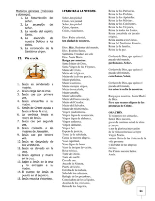   	
  	
  61	
  
Misterios gloriosos (miércoles
y domingo).
1. La Resurrección del
señor.
2. La ascensión del
señor.
3. La venida del espíritu
Santo.
4. La asunción de
nuestra Señora a los
cielos.
5. La coronación de la
Santísima virgen.
13. Vía crucis.
1. Jesús es condenado a
muerte.
2. Jesús carga con la cruz.
3. Jesús cae por primera
vez.
4. Jesús encuentra a su
madre.
5. Simón de Cirene ayuda a
Jesús a llevar la cruz.
6. La verónica limpia el
rostro de Jesús.
7. Jesús cae por segunda
vez.
8. Jesús consuela a las
mujeres de Jerusalén.
9. Jesús cae por tercera
vez.
10. Jesús es despojado de
sus vestiduras.
11. Jesús es clavado en la
cruz.
12. Jesús agoniza y muere
en la cruz.
13. Bajan a Jesús de la cruz
y lo entregan a su
madre.
14. El cuerpo de Jesús es
puesto en el sepulcro.
15. Jesús resucita Victorioso.
LETANIAS A LA VIRGEN.
Señor, ten piedad
Cristo, ten piedad
Señor, ten piedad.
Cristo, óyenos.
Cristo, escúchanos.
Dios, Padre celestial,
ten piedad de nosotros.
Dios, Hijo, Redentor del mundo,
Dios, Espíritu Santo,
Santísima Trinidad, un solo
Dios, Santa María,
Ruega por nosotros.
Santa Madre de Dios,
Santa Virgen de las Vírgenes,
Madre de Cristo,
Madre de la Iglesia,
Madre de la divina gracia,
Madre purísima,
Madre castísima,
Madre siempre virgen,
Madre inmaculada,
Madre amable,
Madre admirable,
Madre del buen consejo,
Madre del Creador,
Madre del Salvador,
Madre de misericordia,
Virgen prudentísima,
Virgen digna de veneración,
Virgen digna de alabanza,
Virgen poderosa,
Virgen clemente,
Virgen fiel,
Espejo de justicia,
Trono de la sabiduría,
Causa de nuestra alegría,
Vaso espiritual,
Vaso digno de honor,
Vaso de insigne devoción,
Rosa mística,
Torre de David,
Torre de marfil,
Casa de oro,
Arca de la Alianza,
Puerta del cielo,
Estrella de la mañana,
Salud de los enfermos,
Refugio de los pecadores,
Consoladora de los afligidos,
Auxilio de los cristianos,
Reina de los Ángeles,
Reina de los Patriarcas,
Reina de los Profetas,
Reina de los Apóstoles,
Reina de los Mártires,
Reina de los Confesores,
Reina de las Vírgenes,
Reina de todos los Santos,
Reina concebida sin pecado
original,
Reina asunta a los Cielos,
Reina del Santísimo Rosario,
Reina de la familia,
Reina de la paz.
Cordero de Dios, que quitas el
pecado del mundo,
perdónanos, Señor.
Cordero de Dios, que quitas el
pecado del mundo,
escúchanos, Señor.
Cordero de Dios, que quitas el
pecado del mundo,
ten misericordia de nosotros.
Ruega por nosotros, Santa Madre
de Dios.
Para que seamos dignos de las
promesas de Cristo.
ORACIÓN.
Te rogamos nos concedas,
Señor Dios nuestro,
gozar de continua salud de alma
y cuerpo,
y por la gloriosa intercesión
de la bienaventurada siempre
Virgen María,
vernos libres de las tristezas de la
vida presente
y disfrutar de las alegrías
eternas.
Por Cristo nuestro Señor.
Amén.
 