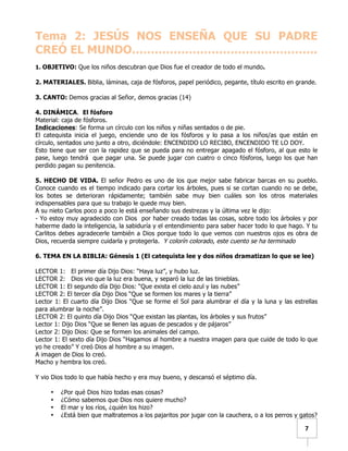   	
  	
  7	
  
Tema 2: JESÚS NOS ENSEÑA QUE SU PADRE
CREÓ EL MUNDO………………………………………….
1. OBJETIVO: Que los niños descubran que Dios fue el creador de todo el mundo.
2. MATERIALES. Biblia, láminas, caja de fósforos, papel periódico, pegante, título escrito en grande.
3. CANTO: Demos gracias al Señor, demos gracias (14)
4. DINÁMICA. El fósforo
Material: caja de fósforos.
Indicaciones: Se forma un círculo con los niños y niñas sentados o de pie.
El catequista inicia el juego, enciende uno de los fósforos y lo pasa a los niños/as que están en
círculo, sentados uno junto a otro, diciéndole: ENCENDIDO LO RECIBO, ENCENDIDO TE LO DOY.
Esto tiene que ser con la rapidez que se pueda para no entregar apagado el fósforo, al que esto le
pase, luego tendrá que pagar una. Se puede jugar con cuatro o cinco fósforos, luego los que han
perdido pagan su penitencia.
5. HECHO DE VIDA. El señor Pedro es uno de los que mejor sabe fabricar barcas en su pueblo.
Conoce cuando es el tiempo indicado para cortar los árboles, pues si se cortan cuando no se debe,
los botes se deterioran rápidamente; también sabe muy bien cuáles son los otros materiales
indispensables para que su trabajo le quede muy bien.
A su nieto Carlos poco a poco le está enseñando sus destrezas y la última vez le dijo:
- Yo estoy muy agradecido con Dios por haber creado todas las cosas, sobre todo los árboles y por
haberme dado la inteligencia, la sabiduría y el entendimiento para saber hacer todo lo que hago. Y tu
Carlitos debes agradecerle también a Dios porque todo lo que vemos con nuestros ojos es obra de
Dios, recuerda siempre cuidarla y protegerla. Y colorín colorado, este cuento se ha terminado
6. TEMA EN LA BIBLIA: Génesis 1 (El catequista lee y dos niños dramatizan lo que se lee)
LECTOR 1: El primer día Dijo Dios: “Haya luz”, y hubo luz.
LECTOR 2: Dios vio que la luz era buena, y separó la luz de las tinieblas.
LECTOR 1: El segundo día Dijo Dios: “Que exista el cielo azul y las nubes”
LECTOR 2: El tercer día Dijo Dios “Que se formen los mares y la tierra”
Lector 1: El cuarto día Dijo Dios “Que se forme el Sol para alumbrar el día y la luna y las estrellas
para alumbrar la noche”.
LECTOR 2: El quinto día Dijo Dios “Que existan las plantas, los árboles y sus frutos”
Lector 1: Dijo Dios “Que se llenen las aguas de pescados y de pájaros”
Lector 2: Dijo Dios: Que se formen los animales del campo.
Lector 1: El sexto día Dijo Dios “Hagamos al hombre a nuestra imagen para que cuide de todo lo que
yo he creado” Y creó Dios al hombre a su imagen.
A imagen de Dios lo creó.
Macho y hembra los creó.
Y vio Dios todo lo que había hecho y era muy bueno, y descansó el séptimo día.
• ¿Por qué Dios hizo todas esas cosas?
• ¿Cómo sabemos que Dios nos quiere mucho?
• El mar y los ríos, ¿quién los hizo?
• ¿Está bien que maltratemos a los pajaritos por jugar con la cauchera, o a los perros y gatos?
 