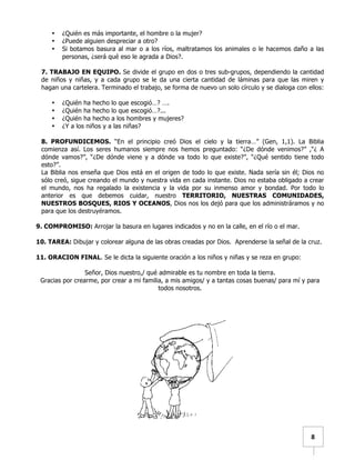   	
  	
  8	
  
• ¿Quién es más importante, el hombre o la mujer?
• ¿Puede alguien despreciar a otro?
• Si botamos basura al mar o a los ríos, maltratamos los animales o le hacemos daño a las
personas, ¿será qué eso le agrada a Dios?.
7. TRABAJO EN EQUIPO. Se divide el grupo en dos o tres sub-grupos, dependiendo la cantidad
de niños y niñas, y a cada grupo se le da una cierta cantidad de láminas para que las miren y
hagan una cartelera. Terminado el trabajo, se forma de nuevo un solo círculo y se dialoga con ellos:
• ¿Quién ha hecho lo que escogió…? ….
• ¿Quién ha hecho lo que escogió…?...
• ¿Quién ha hecho a los hombres y mujeres?
• ¿Y a los niños y a las niñas?
8. PROFUNDICEMOS. “En el principio creó Dios el cielo y la tierra…” (Gen, 1,1). La Biblia
comienza así. Los seres humanos siempre nos hemos preguntado: “¿De dónde venimos?” ,“¿ A
dónde vamos?”, “¿De dónde viene y a dónde va todo lo que existe?”, “¿Qué sentido tiene todo
esto?”.
La Biblia nos enseña que Dios está en el origen de todo lo que existe. Nada sería sin él; Dios no
sólo creó, sigue creando el mundo y nuestra vida en cada instante. Dios no estaba obligado a crear
el mundo, nos ha regalado la existencia y la vida por su inmenso amor y bondad. Por todo lo
anterior es que debemos cuidar, nuestro TERRITORIO, NUESTRAS COMUNIDADES,
NUESTROS BOSQUES, RIOS Y OCEANOS, Dios nos los dejó para que los administráramos y no
para que los destruyéramos.
9. COMPROMISO: Arrojar la basura en lugares indicados y no en la calle, en el río o el mar.
10. TAREA: Dibujar y colorear alguna de las obras creadas por Dios. Aprenderse la señal de la cruz.
11. ORACION FINAL. Se le dicta la siguiente oración a los niños y niñas y se reza en grupo:
Señor, Dios nuestro,/ qué admirable es tu nombre en toda la tierra.
Gracias por crearme, por crear a mi familia, a mis amigos/ y a tantas cosas buenas/ para mí y para
todos nosotros.
 
