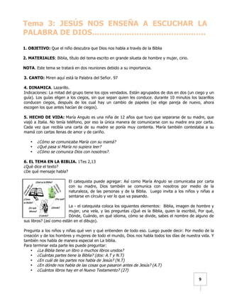   	
  	
  9	
  
Tema 3: JESÚS NOS ENSEÑA A ESCUCHAR LA
PALABRA DE DIOS……………………………………….
1. OBJETIVO: Que el niño descubra que Dios nos habla a través de la Biblia
2. MATERIALES: Biblia, título del tema escrito en grande silueta de hombre y mujer, cirio.
NOTA. Este tema se tratará en dos reuniones debido a su importancia.
3. CANTO: Miren aquí está la Palabra del Señor. 97
4. DINAMICA. Lazarillo.
Indicaciones: La mitad del grupo tiene los ojos vendados. Están agrupados de dos en dos (un ciego y un
guía). Los guías eligen a los ciegos, sin que sepan quien les conduce. durante 10 minutos los lazarillos
conducen ciegos, después de los cual hay un cambio de papeles (se elige pareja de nuevo, ahora
escogen los que antes hacían de ciegos).
5. HECHO DE VIDA: María Angulo es una niña de 12 años que tuvo que separarse de su madre, que
viajó a Italia. No tenía teléfono, por eso la única manera de comunicarse con su madre era por carta.
Cada vez que recibía una carta de su madre se ponía muy contenta. María también contestaba a su
mamá con cartas llenas de amor y de cariño.
• ¿Cómo se comunicaba María con su mamá?
• ¿Qué pasa si María no supiera leer?
• ¿Cómo se comunica Dios con nosotros?.
6. EL TEMA EN LA BIBLIA. 1Tes 2,13
¿Qué dice el texto?
¿De qué mensaje habla?
El catequista puede agregar: Así como María Angulo se comunicaba por carta
con su madre, Dios también se comunica con nosotros por medio de la
naturaleza, de las personas y de la Biblia. Luego invita a los niños y niñas a
sentarse en círculo y ver lo que va pasando.
La - el catequista coloca los siguientes elementos: Biblia, imagen de hombre y
mujer, una vela, y las preguntas ¿Qué es la Biblia, quien la escribió, Por qué,
Dónde, Cuándo, en qué idioma, cómo se divide, sabes el nombre de alguno de
sus libros? (así como están en el dibujo).
Pregunta a los niños y niñas qué ven y qué entienden de todo eso. Luego puede decir: Por medio de la
creación y de los hombres y mujeres de todo el mundo, Dios nos habla todos los días de nuestra vida. Y
también nos habla de manera especial en La biblia.
Para terminar esta parte les puede preguntar:
• ¿La Biblia tiene un libro o muchos libros unidos?
• ¿Cuántas partes tiene la Biblia? (dos: A.T y N.T)
• ¿En cuál de las partes nos habla de Jesús? (N.T)
• ¿En dónde nos habla de las cosas que pasaron antes de Jesús? (A.T)
• ¿Cuántos libros hay en el Nuevo Testamento? (27)
 