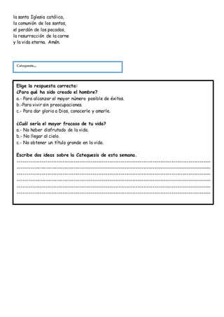la santa Iglesia católica,
la comunión de los santos,
el perdón de los pecados,
la resurrección de la carne
y la vida eterna. Amén.
Catequesis...
Elige la respuesta correcta:
¿Para qué ha sido creado el hombre?
a.- Para alcanzar el mayor número posible de éxitos.
b.-Para vivir sin preocupaciones.
c.- Para dar gloria a Dios, conocerle y amarle.
¿Cuál sería el mayor fracaso de tu vida?
a.- No haber disfrutado de la vida.
b.- No llegar al cielo.
c.- No obtener un título grande en la vida.
Escribe dos ideas sobre la Catequesis de esta semana.
-------------------------------------------------------------------------------------------------------
-------------------------------------------------------------------------------------------------------
-------------------------------------------------------------------------------------------------------
-------------------------------------------------------------------------------------------------------
-------------------------------------------------------------------------------------------------------
-------------------------------------------------------------------------------------------------------
 