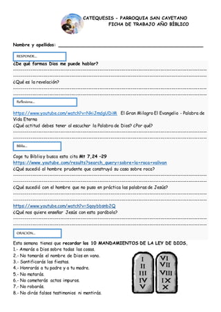 Nombre y apellidos: ____________________________________________
¿De qué formas Dios me puede hablar?
--------------------------------------------------------------------------------------------------------
--------------------------------------------------------------------------------------------------------
¿Qué es la revelación?
--------------------------------------------------------------------------------------------------------
--------------------------------------------------------------------------------------------------------
https://www.youtube.com/watch?v=NkiJmdgUDiM El Gran Milagro El Evangelio - Palabra de
Vida Eterna
¿Qué actitud debes tener al escuchar la Palabra de Dios? ¿Por qué?
--------------------------------------------------------------------------------------------------------
--------------------------------------------------------------------------------------------------------
Coge tu Biblia y busca esta cita Mt 7,24 –29
https://www.youtube.com/results?search_query=sobre+la+roca+valivan
¿Qué sucedió al hombre prudente que construyó su casa sobre roca?
--------------------------------------------------------------------------------------------------------
--------------------------------------------------------------------------------------------------------
¿Qué sucedió con el hombre que no puso en práctica las palabras de Jesús?
--------------------------------------------------------------------------------------------------------
--------------------------------------------------------------------------------------------------------
https://www.youtube.com/watch?v=Sqoybbsnb2Q
¿Qué nos quiere enseñar Jesús con esta parábola?
--------------------------------------------------------------------------------------------------------
--------------------------------------------------------------------------------------------------------
Esta semana tienes que recordar los 10 MANDAMIENTOS DE LA LEY DE DIOS,
1.- Amarás a Dios sobre todas las cosas.
2.- No tomarás el nombre de Dios en vano.
3.- Santificarás las fiestas.
4.- Honrarás a tu padre y a tu madre.
5.- No matarás.
6.- No cometerás actos impuros.
7.- No robarás.
8.- No dirás falsos testimonios ni mentirás.
CATEQUESIS - PARROQUIA SAN CAYETANO
FICHA DE TRABAJO AÑO BÍBLICO
RESPONDE...
...
ORACIÓN...
Reflexiona...
Biblia...
 