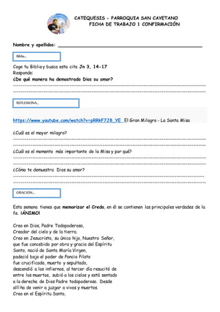 Nombre y apellidos: ____________________________________________
Coge tu Biblia y busca esta cita Jn 3, 14-17
Responde:
¿De qué manera ha demostrado Dios su amor?
--------------------------------------------------------------------------------------------------------
--------------------------------------------------------------------------------------------------------
https://www.youtube.com/watch?v=pRRkF7J8_YE El Gran Milagro - La Santa Misa
¿Cuál es el mayor milagro?
--------------------------------------------------------------------------------------------------------
--------------------------------------------------------------------------------------------------------
¿Cuál es el momento más importante de la Misa y por qué?
--------------------------------------------------------------------------------------------------------
--------------------------------------------------------------------------------------------------------
¿Cómo te demuestra Dios su amor?
-------------------------------------------------------------------------------------------------------
--------------------------------------------------------------------------------------------------------
Esta semana tienes que memorizar el Credo, en él se contienen las principales verdades de la
fe. ¡ÁNIMO!
Creo en Dios, Padre Todopoderoso,
Creador del cielo y de la tierra.
Creo en Jesucristo, su único hijo, Nuestro Señor,
que fue concebido por obra y gracia del Espíritu
Santo, nació de Santa María Virgen,
padeció bajo el poder de Poncio Pilato
fue crucificado, muerto y sepultado,
descendió a los infiernos, al tercer día resucitó de
entre los muertos, subió a los cielos y está sentado
a la derecha de Dios Padre todopoderoso. Desde
allí ha de venir a juzgar a vivos y muertos.
Creo en el Espíritu Santo,
REFLEXIONA…
Biblia...
ORACIÓN...
CATEQUESIS - PARROQUIA SAN CAYETANO
FICHA DE TRABAJO 1 CONFIRMACIÓN
 