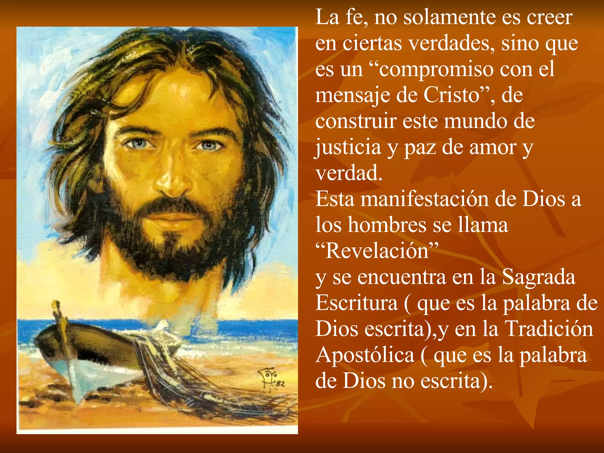 La fe, no solamente es creer en ciertas verdades, sino que es un “compromiso con el mensaje de Cristo”, de construir este mundo de justicia y paz de amor y verdad.  Esta manifestación de Dios a los hombres se llama “Revelación” y se encuentra en la Sagrada Escritura ( que es la palabra de Dios escrita),y en la Tradición Apostólica ( que es la palabra de Dios no escrita). 