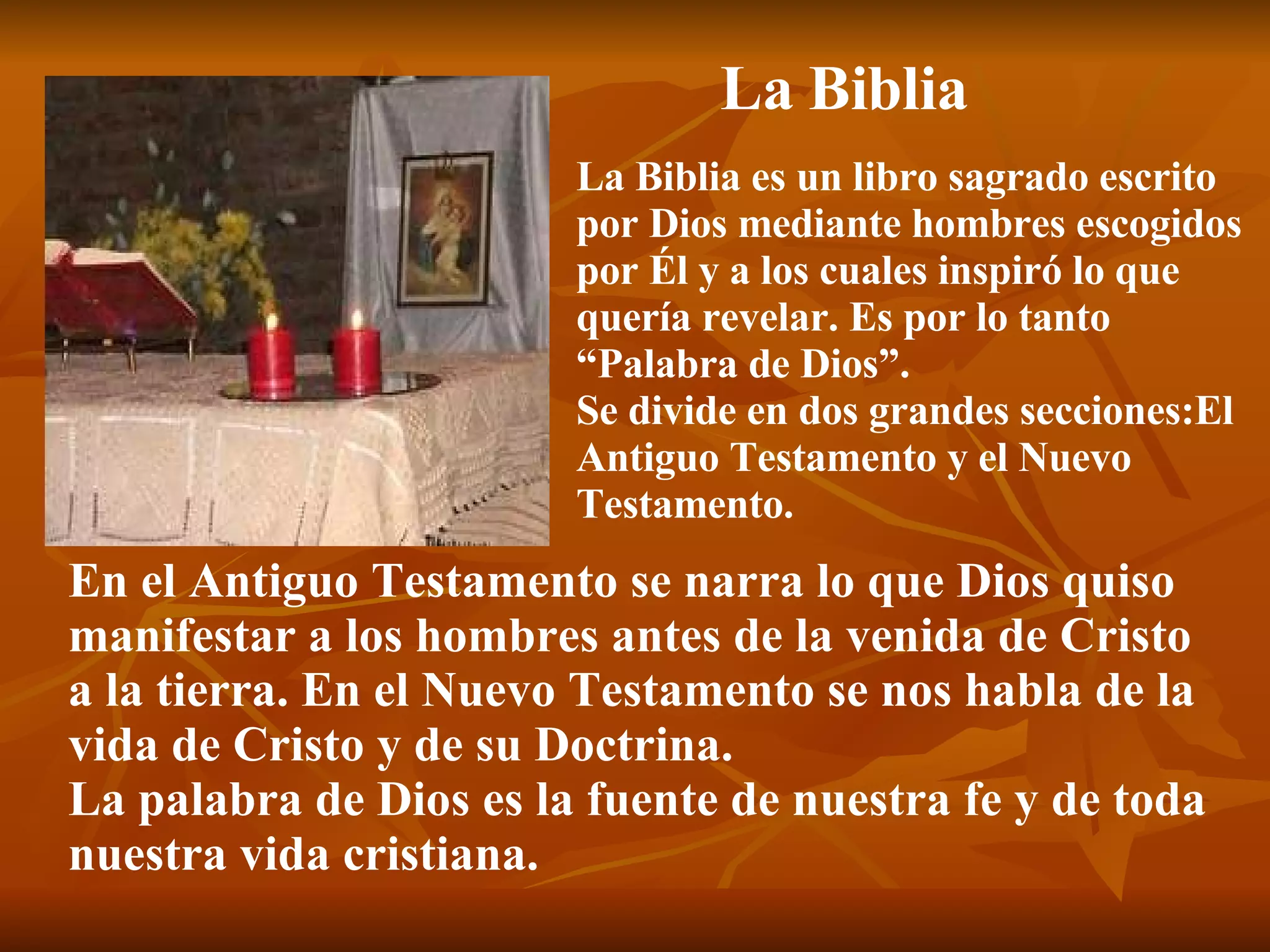 La Biblia La Biblia es un libro sagrado escrito por Dios mediante hombres escogidos por Él y a los cuales inspiró lo que  quería revelar. Es por lo tanto “Palabra de Dios”. Se divide en dos grandes secciones:El  Antiguo Testamento y el Nuevo  Testamento. En el Antiguo Testamento se narra lo que Dios quiso  manifestar a los hombres antes de la venida de Cristo  a la tierra. En el Nuevo Testamento se nos habla de la vida de Cristo y de su Doctrina. La palabra de Dios es la fuente de nuestra fe y de toda  nuestra vida cristiana. 