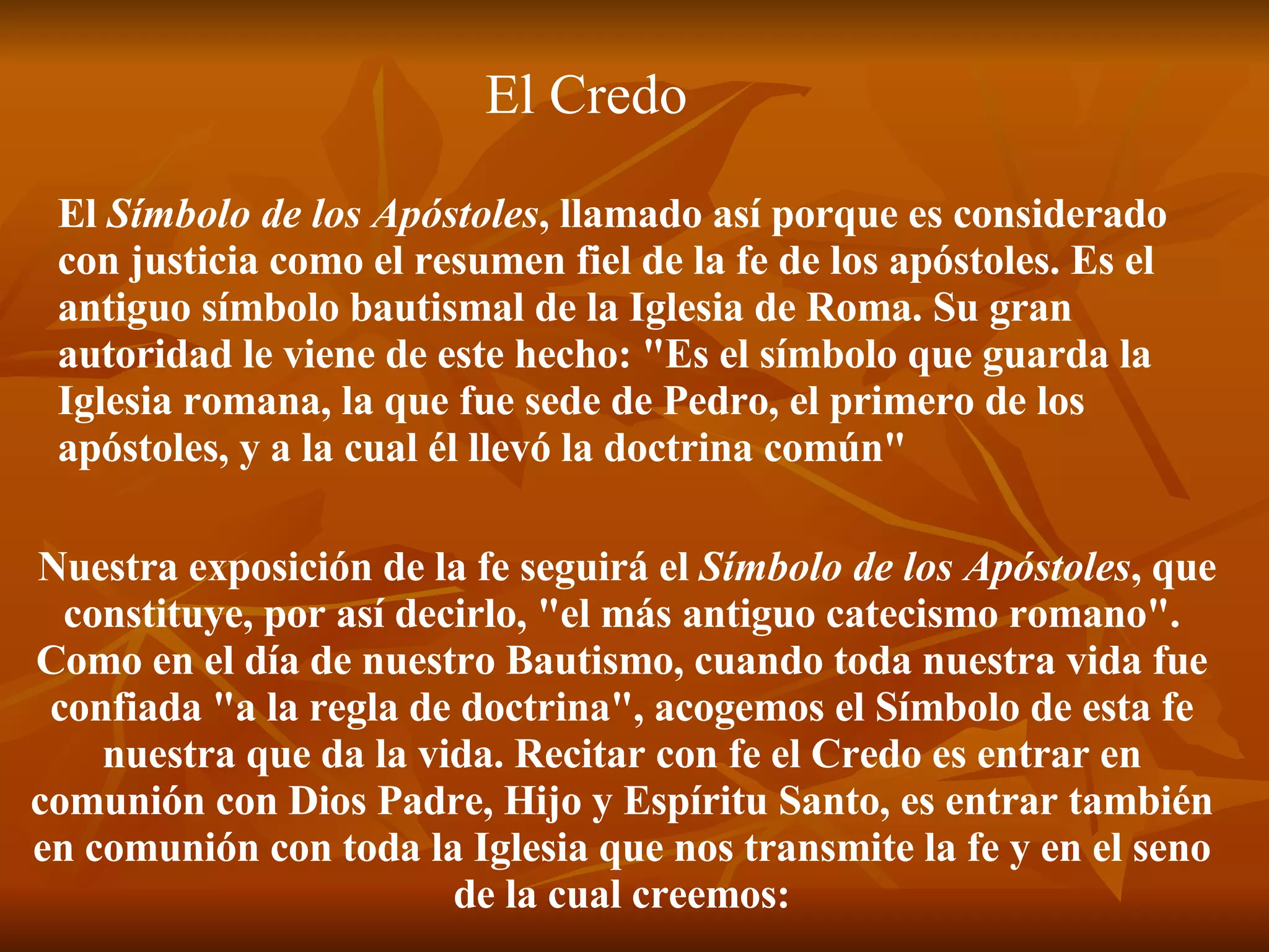 Nuestra exposición de la fe seguirá el  Símbolo de los Apóstoles , que constituye, por así decirlo, "el más antiguo catecismo romano". Como en el día de nuestro Bautismo, cuando toda nuestra vida fue confiada "a la regla de doctrina", acogemos el Símbolo de esta fe nuestra que da la vida. Recitar con fe el Credo es entrar en comunión con Dios Padre, Hijo y Espíritu Santo, es entrar también en comunión con toda la Iglesia que nos transmite la fe y en el seno de la cual creemos: El  Símbolo de los Apóstoles , llamado así porque es considerado con justicia como el resumen fiel de la fe de los apóstoles. Es el antiguo símbolo bautismal de la Iglesia de Roma. Su gran autoridad le viene de este hecho: "Es el símbolo que guarda la Iglesia romana, la que fue sede de Pedro, el primero de los apóstoles, y a la cual él llevó la doctrina común"  El Credo 