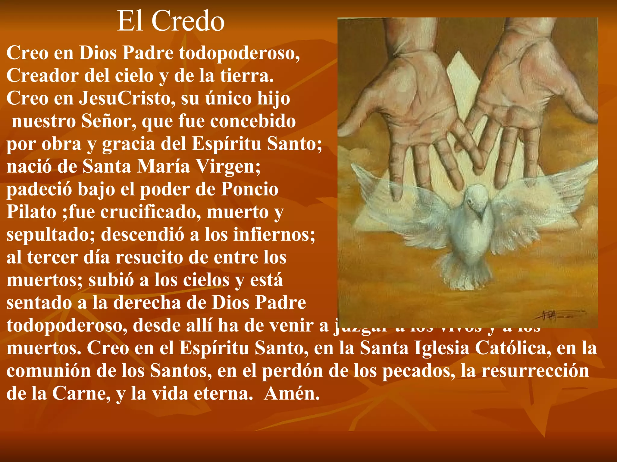El Credo Creo en Dios Padre todopoderoso,  Creador del cielo y de la tierra. Creo en JesuCristo, su único hijo nuestro Señor, que fue concebido por obra y gracia del Espíritu Santo;  nació de Santa María Virgen; padeció bajo el poder de Poncio  Pilato ;fue crucificado, muerto y  sepultado; descendió a los infiernos; al tercer día resucito de entre los  muertos; subió a los cielos y está  sentado a la derecha de Dios Padre  todopoderoso, desde allí ha de venir a juzgar a los vivos y a los muertos. Creo en el Espíritu Santo, en la Santa Iglesia Católica, en la comunión de los Santos, en el perdón de los pecados, la resurrección de la Carne, y la vida eterna.  Amén. 