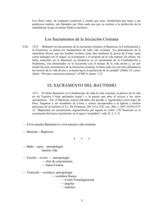 3
Los fieles todos, de cualquier condición y estado que sean, fortalecidos por tanto y tan
poderosos medios, son llamados por Dios cada uno por su camino a la perfección de la
santidad por la que el mismo Padre es perfecto.
Los Sacramentos de la Iniciación Cristiana
CEC 1212 Mediante los sacramentos de la iniciación cristiana, el Bautismo, la Confirmación y
la Eucaristía, se ponen los fundamentos de toda vida cristiana. “La participación en la
naturaleza divina, que los hombre reciben como don mediante la gracia de Cristo, tiene
cierta analogía con el origen, el crecimiento y el sustento de la vida natural. En efecto, los
fieles renacidos en el Bautismo se fortalecen en el sacramento de la Confirmación y
finalmente, son alimentados en la Eucaristía con el manjar de la vida eterna y, así por
medio de estos sacramentos de la iniciación cristiana, reciben cada vez con más abundancia
los tesoros de la vida divina y avanzan hacia la perfección de la caridad” (Pablo VI, const.
Apost. “Divinae consortium naturae”; cf OICA, praen. 1-2)
EL SACRAMENTO DEL BAUTISMO
1213 El Santo Bautismo es el fundamento de toda la vida cristiana, el pórtico de la vida
en ele Espíritu (“vitae spiritualis ianua”) y la puerta que abre el acceso a los otros
sacramentos. Por el Bautismo somos liberados del pecado y regenerados como hijos de
Dios, llegamos a ser miembros de Cristo y somos incorporados a la Iglesia y hechos
partícipes de su misión (cf Cc. De Florencia: DS 1314; CIC can. 204, 1; 849; CCEO 675,
1): “Baptismus est sacramentim regenerationis per aquam in verbo” (“El bautismo es el
sacramento del nuevo nacimiento en el agua y la palabra”, cath. R. 2, 2, 5)
— Vivir nuestro Bautismo es vivir nuestra vida cristiana
— Bautizar – Baptizein
* * *
— Baño – agua – antropología
muerte-vida
— Unción – aceite: — antropología
— óleo de catecúmenos
— Santo Crisma
— Vestición – vestidura: antropología
— vestidura blanca
— Cristo-Transfiguración
— ángeles
— mártires
 
